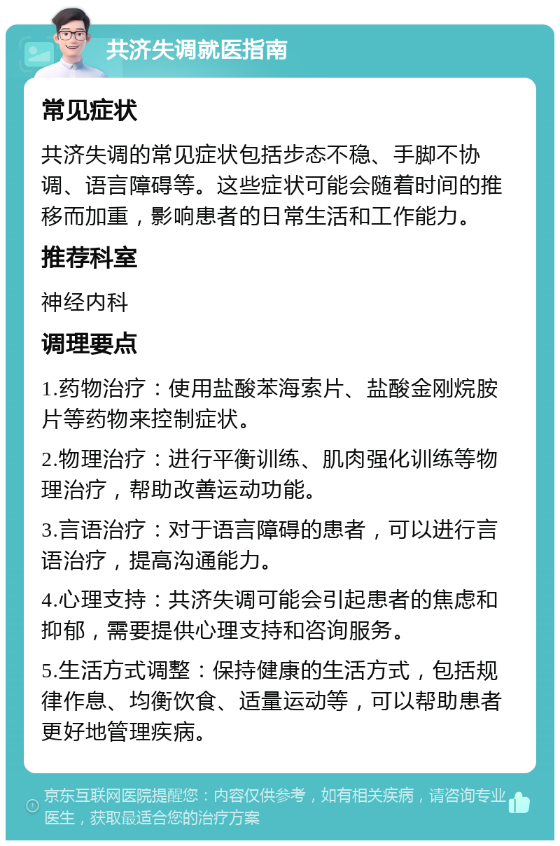 共济失调就医指南 常见症状 共济失调的常见症状包括步态不稳、手脚不协调、语言障碍等。这些症状可能会随着时间的推移而加重，影响患者的日常生活和工作能力。 推荐科室 神经内科 调理要点 1.药物治疗：使用盐酸苯海索片、盐酸金刚烷胺片等药物来控制症状。 2.物理治疗：进行平衡训练、肌肉强化训练等物理治疗，帮助改善运动功能。 3.言语治疗：对于语言障碍的患者，可以进行言语治疗，提高沟通能力。 4.心理支持：共济失调可能会引起患者的焦虑和抑郁，需要提供心理支持和咨询服务。 5.生活方式调整：保持健康的生活方式，包括规律作息、均衡饮食、适量运动等，可以帮助患者更好地管理疾病。