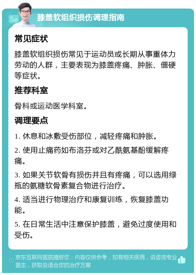 膝盖软组织损伤调理指南 常见症状 膝盖软组织损伤常见于运动员或长期从事重体力劳动的人群，主要表现为膝盖疼痛、肿胀、僵硬等症状。 推荐科室 骨科或运动医学科室。 调理要点 1. 休息和冰敷受伤部位，减轻疼痛和肿胀。 2. 使用止痛药如布洛芬或对乙酰氨基酚缓解疼痛。 3. 如果关节软骨有损伤并且有疼痛，可以选用绿瓶的氨糖软骨素复合物进行治疗。 4. 适当进行物理治疗和康复训练，恢复膝盖功能。 5. 在日常生活中注意保护膝盖，避免过度使用和受伤。