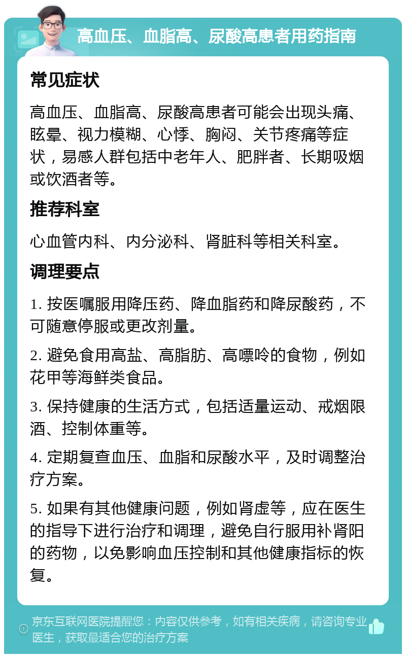 高血压、血脂高、尿酸高患者用药指南 常见症状 高血压、血脂高、尿酸高患者可能会出现头痛、眩晕、视力模糊、心悸、胸闷、关节疼痛等症状，易感人群包括中老年人、肥胖者、长期吸烟或饮酒者等。 推荐科室 心血管内科、内分泌科、肾脏科等相关科室。 调理要点 1. 按医嘱服用降压药、降血脂药和降尿酸药，不可随意停服或更改剂量。 2. 避免食用高盐、高脂肪、高嘌呤的食物，例如花甲等海鲜类食品。 3. 保持健康的生活方式，包括适量运动、戒烟限酒、控制体重等。 4. 定期复查血压、血脂和尿酸水平，及时调整治疗方案。 5. 如果有其他健康问题，例如肾虚等，应在医生的指导下进行治疗和调理，避免自行服用补肾阳的药物，以免影响血压控制和其他健康指标的恢复。