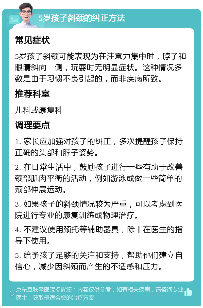 5岁孩子斜颈的纠正方法 常见症状 5岁孩子斜颈可能表现为在注意力集中时，脖子和眼睛斜向一侧，玩耍时无明显症状。这种情况多数是由于习惯不良引起的，而非疾病所致。 推荐科室 儿科或康复科 调理要点 1. 家长应加强对孩子的纠正，多次提醒孩子保持正确的头部和脖子姿势。 2. 在日常生活中，鼓励孩子进行一些有助于改善颈部肌肉平衡的活动，例如游泳或做一些简单的颈部伸展运动。 3. 如果孩子的斜颈情况较为严重，可以考虑到医院进行专业的康复训练或物理治疗。 4. 不建议使用颈托等辅助器具，除非在医生的指导下使用。 5. 给予孩子足够的关注和支持，帮助他们建立自信心，减少因斜颈而产生的不适感和压力。