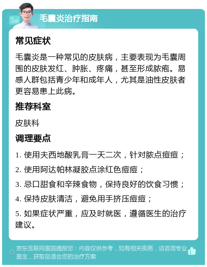 毛囊炎治疗指南 常见症状 毛囊炎是一种常见的皮肤病，主要表现为毛囊周围的皮肤发红、肿胀、疼痛，甚至形成脓疱。易感人群包括青少年和成年人，尤其是油性皮肤者更容易患上此病。 推荐科室 皮肤科 调理要点 1. 使用夫西地酸乳膏一天二次，针对脓点痘痘； 2. 使用阿达帕林凝胶点涂红色痘痘； 3. 忌口甜食和辛辣食物，保持良好的饮食习惯； 4. 保持皮肤清洁，避免用手挤压痘痘； 5. 如果症状严重，应及时就医，遵循医生的治疗建议。