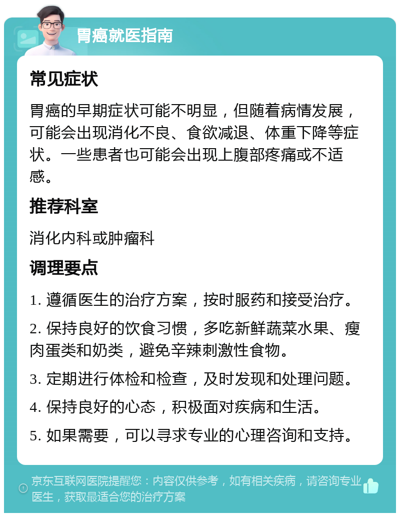 胃癌就医指南 常见症状 胃癌的早期症状可能不明显，但随着病情发展，可能会出现消化不良、食欲减退、体重下降等症状。一些患者也可能会出现上腹部疼痛或不适感。 推荐科室 消化内科或肿瘤科 调理要点 1. 遵循医生的治疗方案，按时服药和接受治疗。 2. 保持良好的饮食习惯，多吃新鲜蔬菜水果、瘦肉蛋类和奶类，避免辛辣刺激性食物。 3. 定期进行体检和检查，及时发现和处理问题。 4. 保持良好的心态，积极面对疾病和生活。 5. 如果需要，可以寻求专业的心理咨询和支持。