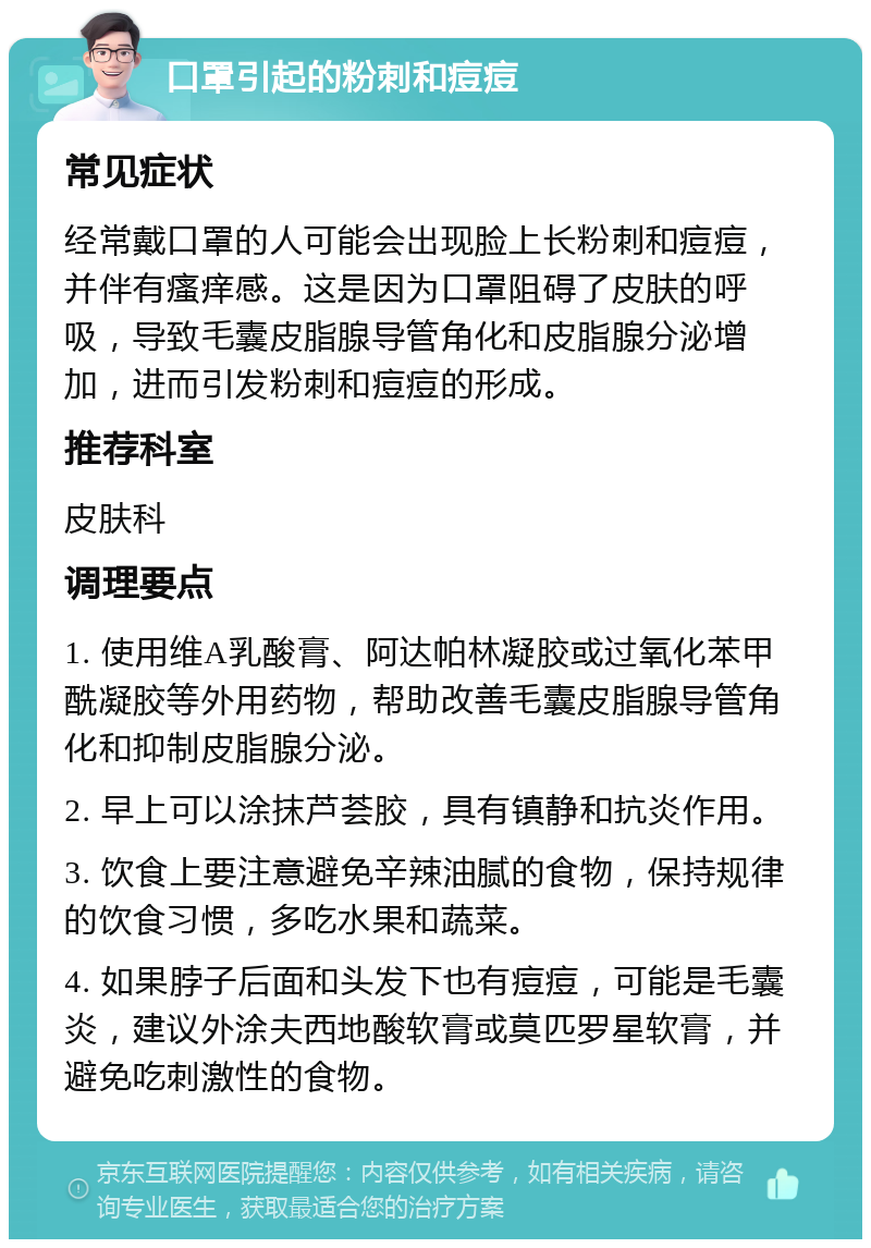 口罩引起的粉刺和痘痘 常见症状 经常戴口罩的人可能会出现脸上长粉刺和痘痘，并伴有瘙痒感。这是因为口罩阻碍了皮肤的呼吸，导致毛囊皮脂腺导管角化和皮脂腺分泌增加，进而引发粉刺和痘痘的形成。 推荐科室 皮肤科 调理要点 1. 使用维A乳酸膏、阿达帕林凝胶或过氧化苯甲酰凝胶等外用药物，帮助改善毛囊皮脂腺导管角化和抑制皮脂腺分泌。 2. 早上可以涂抹芦荟胶，具有镇静和抗炎作用。 3. 饮食上要注意避免辛辣油腻的食物，保持规律的饮食习惯，多吃水果和蔬菜。 4. 如果脖子后面和头发下也有痘痘，可能是毛囊炎，建议外涂夫西地酸软膏或莫匹罗星软膏，并避免吃刺激性的食物。