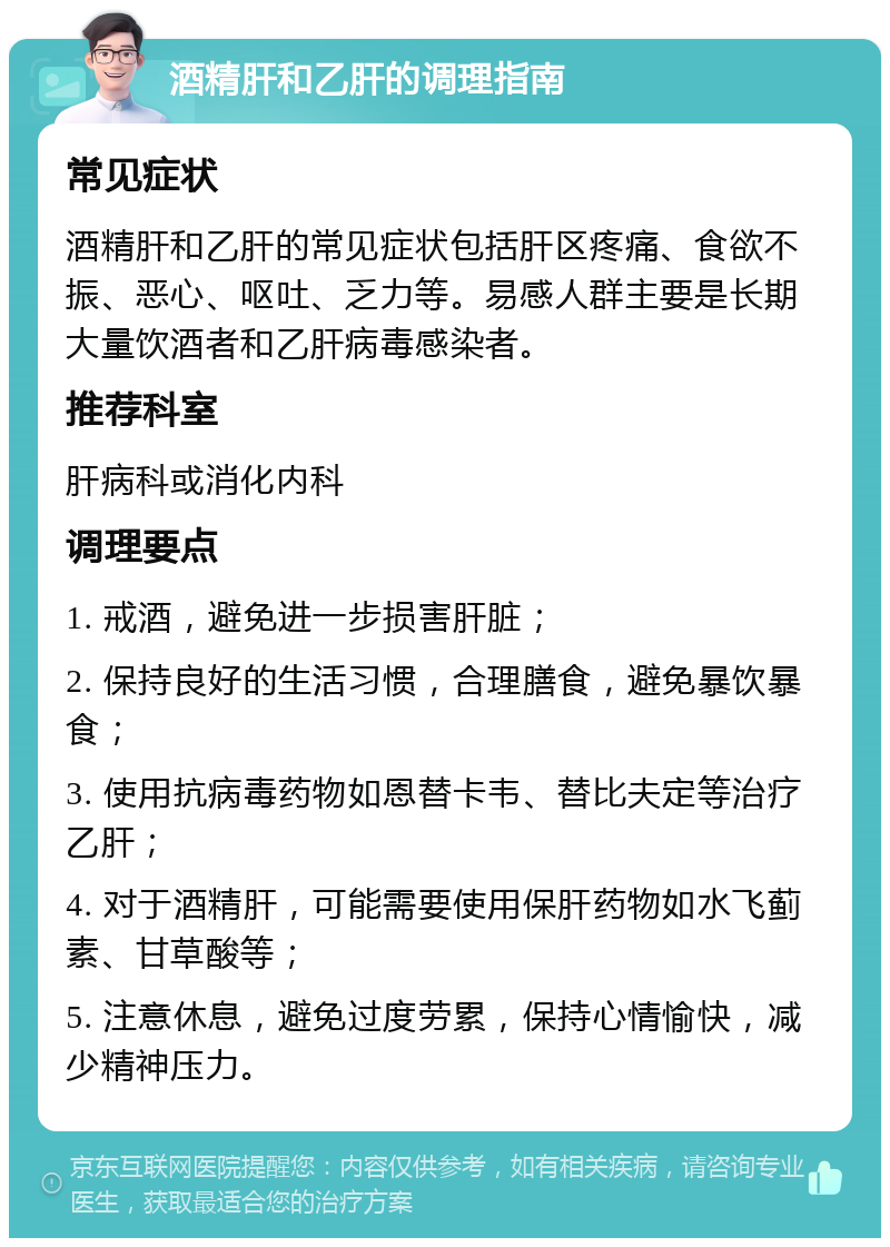 酒精肝和乙肝的调理指南 常见症状 酒精肝和乙肝的常见症状包括肝区疼痛、食欲不振、恶心、呕吐、乏力等。易感人群主要是长期大量饮酒者和乙肝病毒感染者。 推荐科室 肝病科或消化内科 调理要点 1. 戒酒，避免进一步损害肝脏； 2. 保持良好的生活习惯，合理膳食，避免暴饮暴食； 3. 使用抗病毒药物如恩替卡韦、替比夫定等治疗乙肝； 4. 对于酒精肝，可能需要使用保肝药物如水飞蓟素、甘草酸等； 5. 注意休息，避免过度劳累，保持心情愉快，减少精神压力。