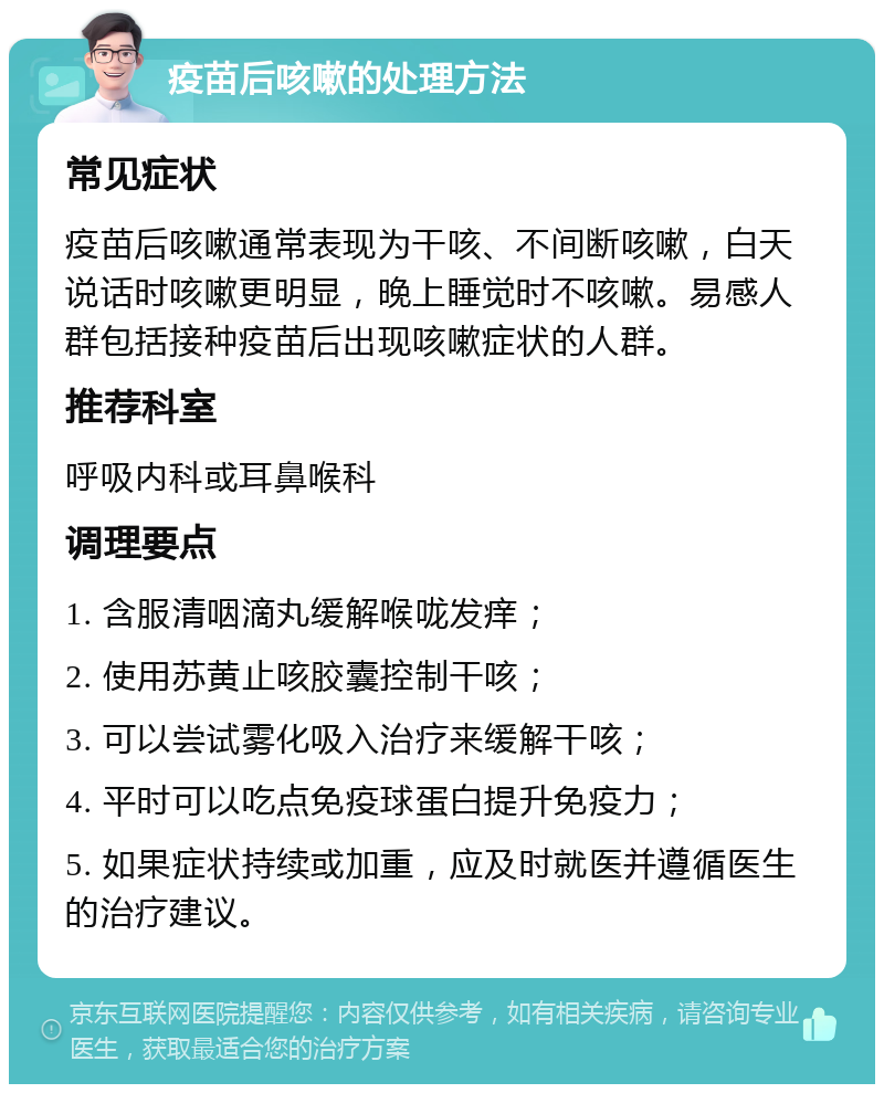 疫苗后咳嗽的处理方法 常见症状 疫苗后咳嗽通常表现为干咳、不间断咳嗽，白天说话时咳嗽更明显，晚上睡觉时不咳嗽。易感人群包括接种疫苗后出现咳嗽症状的人群。 推荐科室 呼吸内科或耳鼻喉科 调理要点 1. 含服清咽滴丸缓解喉咙发痒； 2. 使用苏黄止咳胶囊控制干咳； 3. 可以尝试雾化吸入治疗来缓解干咳； 4. 平时可以吃点免疫球蛋白提升免疫力； 5. 如果症状持续或加重，应及时就医并遵循医生的治疗建议。