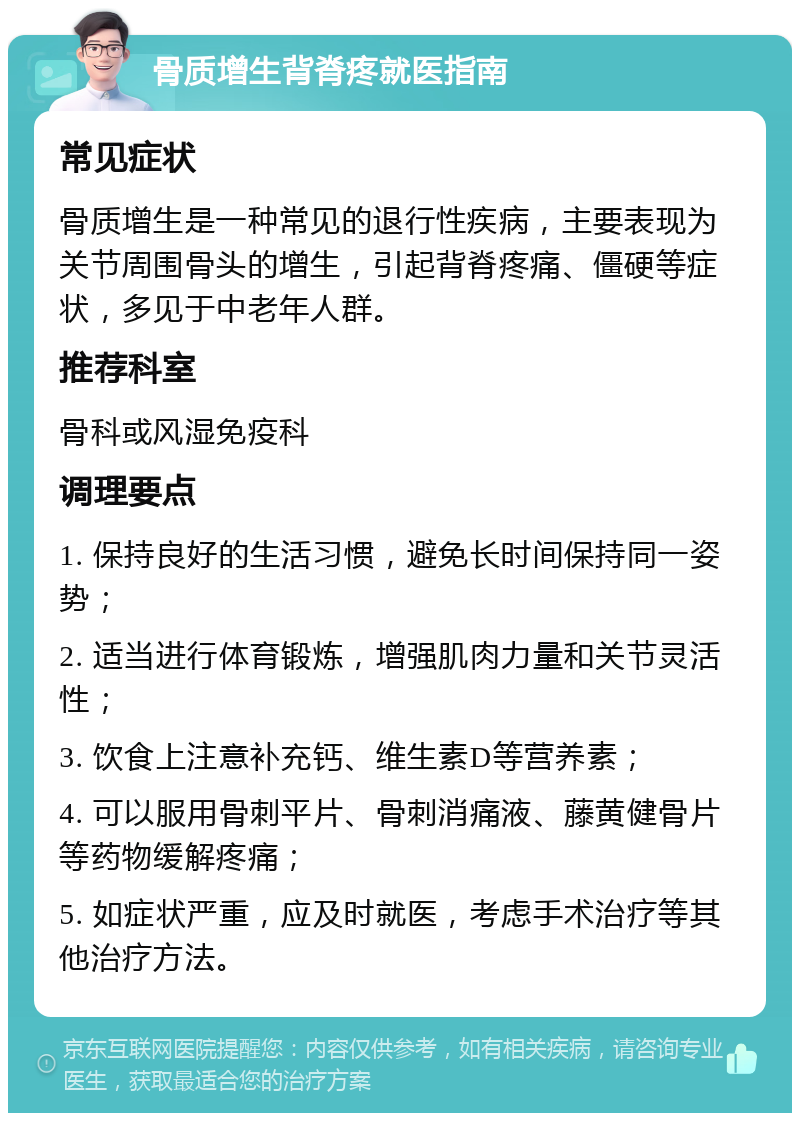 骨质增生背脊疼就医指南 常见症状 骨质增生是一种常见的退行性疾病，主要表现为关节周围骨头的增生，引起背脊疼痛、僵硬等症状，多见于中老年人群。 推荐科室 骨科或风湿免疫科 调理要点 1. 保持良好的生活习惯，避免长时间保持同一姿势； 2. 适当进行体育锻炼，增强肌肉力量和关节灵活性； 3. 饮食上注意补充钙、维生素D等营养素； 4. 可以服用骨刺平片、骨刺消痛液、藤黄健骨片等药物缓解疼痛； 5. 如症状严重，应及时就医，考虑手术治疗等其他治疗方法。