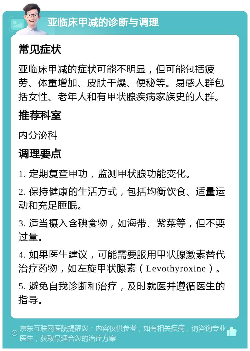 亚临床甲减的诊断与调理 常见症状 亚临床甲减的症状可能不明显，但可能包括疲劳、体重增加、皮肤干燥、便秘等。易感人群包括女性、老年人和有甲状腺疾病家族史的人群。 推荐科室 内分泌科 调理要点 1. 定期复查甲功，监测甲状腺功能变化。 2. 保持健康的生活方式，包括均衡饮食、适量运动和充足睡眠。 3. 适当摄入含碘食物，如海带、紫菜等，但不要过量。 4. 如果医生建议，可能需要服用甲状腺激素替代治疗药物，如左旋甲状腺素（Levothyroxine）。 5. 避免自我诊断和治疗，及时就医并遵循医生的指导。