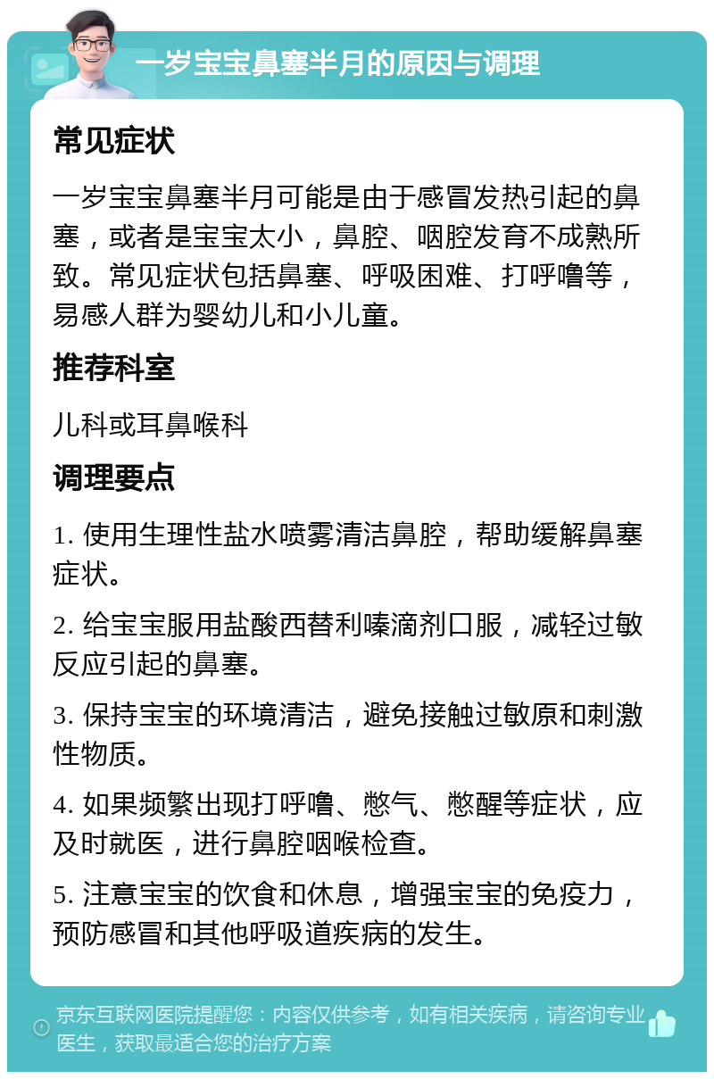 一岁宝宝鼻塞半月的原因与调理 常见症状 一岁宝宝鼻塞半月可能是由于感冒发热引起的鼻塞，或者是宝宝太小，鼻腔、咽腔发育不成熟所致。常见症状包括鼻塞、呼吸困难、打呼噜等，易感人群为婴幼儿和小儿童。 推荐科室 儿科或耳鼻喉科 调理要点 1. 使用生理性盐水喷雾清洁鼻腔，帮助缓解鼻塞症状。 2. 给宝宝服用盐酸西替利嗪滴剂口服，减轻过敏反应引起的鼻塞。 3. 保持宝宝的环境清洁，避免接触过敏原和刺激性物质。 4. 如果频繁出现打呼噜、憋气、憋醒等症状，应及时就医，进行鼻腔咽喉检查。 5. 注意宝宝的饮食和休息，增强宝宝的免疫力，预防感冒和其他呼吸道疾病的发生。