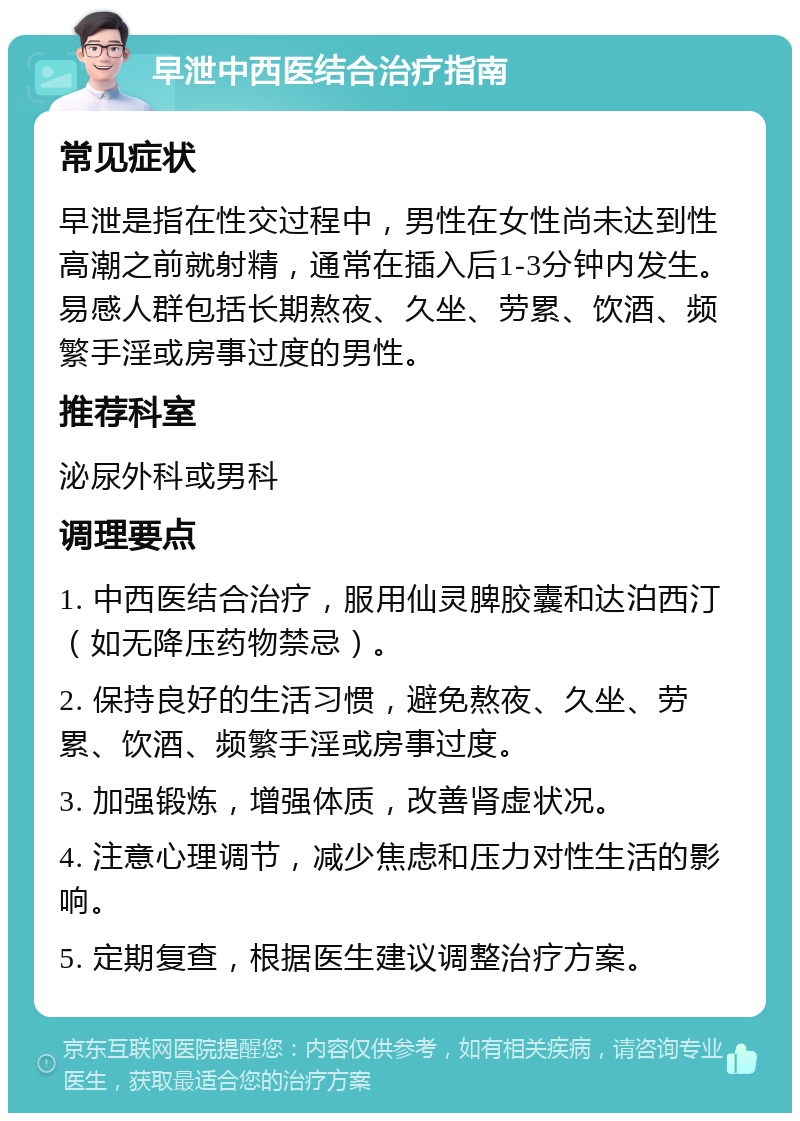 早泄中西医结合治疗指南 常见症状 早泄是指在性交过程中，男性在女性尚未达到性高潮之前就射精，通常在插入后1-3分钟内发生。易感人群包括长期熬夜、久坐、劳累、饮酒、频繁手淫或房事过度的男性。 推荐科室 泌尿外科或男科 调理要点 1. 中西医结合治疗，服用仙灵脾胶囊和达泊西汀（如无降压药物禁忌）。 2. 保持良好的生活习惯，避免熬夜、久坐、劳累、饮酒、频繁手淫或房事过度。 3. 加强锻炼，增强体质，改善肾虚状况。 4. 注意心理调节，减少焦虑和压力对性生活的影响。 5. 定期复查，根据医生建议调整治疗方案。