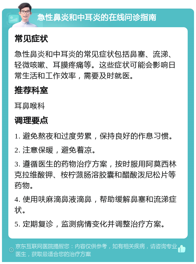 急性鼻炎和中耳炎的在线问诊指南 常见症状 急性鼻炎和中耳炎的常见症状包括鼻塞、流涕、轻微咳嗽、耳膜疼痛等。这些症状可能会影响日常生活和工作效率，需要及时就医。 推荐科室 耳鼻喉科 调理要点 1. 避免熬夜和过度劳累，保持良好的作息习惯。 2. 注意保暖，避免着凉。 3. 遵循医生的药物治疗方案，按时服用阿莫西林克拉维酸钾、桉柠蒎肠溶胶囊和醋酸泼尼松片等药物。 4. 使用呋麻滴鼻液滴鼻，帮助缓解鼻塞和流涕症状。 5. 定期复诊，监测病情变化并调整治疗方案。