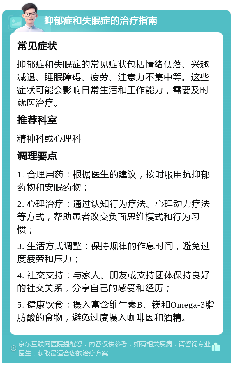 抑郁症和失眠症的治疗指南 常见症状 抑郁症和失眠症的常见症状包括情绪低落、兴趣减退、睡眠障碍、疲劳、注意力不集中等。这些症状可能会影响日常生活和工作能力，需要及时就医治疗。 推荐科室 精神科或心理科 调理要点 1. 合理用药：根据医生的建议，按时服用抗抑郁药物和安眠药物； 2. 心理治疗：通过认知行为疗法、心理动力疗法等方式，帮助患者改变负面思维模式和行为习惯； 3. 生活方式调整：保持规律的作息时间，避免过度疲劳和压力； 4. 社交支持：与家人、朋友或支持团体保持良好的社交关系，分享自己的感受和经历； 5. 健康饮食：摄入富含维生素B、镁和Omega-3脂肪酸的食物，避免过度摄入咖啡因和酒精。