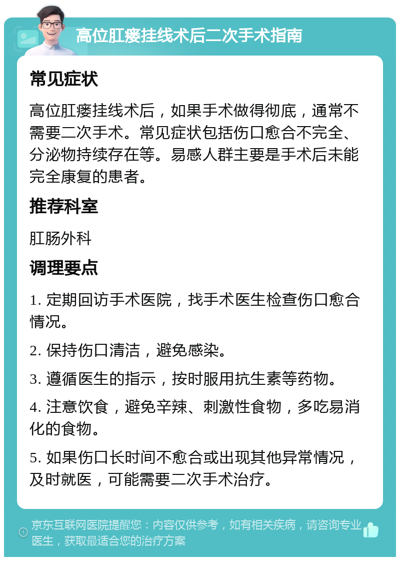 高位肛瘘挂线术后二次手术指南 常见症状 高位肛瘘挂线术后，如果手术做得彻底，通常不需要二次手术。常见症状包括伤口愈合不完全、分泌物持续存在等。易感人群主要是手术后未能完全康复的患者。 推荐科室 肛肠外科 调理要点 1. 定期回访手术医院，找手术医生检查伤口愈合情况。 2. 保持伤口清洁，避免感染。 3. 遵循医生的指示，按时服用抗生素等药物。 4. 注意饮食，避免辛辣、刺激性食物，多吃易消化的食物。 5. 如果伤口长时间不愈合或出现其他异常情况，及时就医，可能需要二次手术治疗。