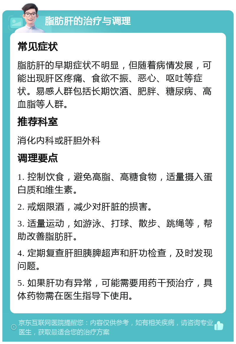 脂肪肝的治疗与调理 常见症状 脂肪肝的早期症状不明显，但随着病情发展，可能出现肝区疼痛、食欲不振、恶心、呕吐等症状。易感人群包括长期饮酒、肥胖、糖尿病、高血脂等人群。 推荐科室 消化内科或肝胆外科 调理要点 1. 控制饮食，避免高脂、高糖食物，适量摄入蛋白质和维生素。 2. 戒烟限酒，减少对肝脏的损害。 3. 适量运动，如游泳、打球、散步、跳绳等，帮助改善脂肪肝。 4. 定期复查肝胆胰脾超声和肝功检查，及时发现问题。 5. 如果肝功有异常，可能需要用药干预治疗，具体药物需在医生指导下使用。