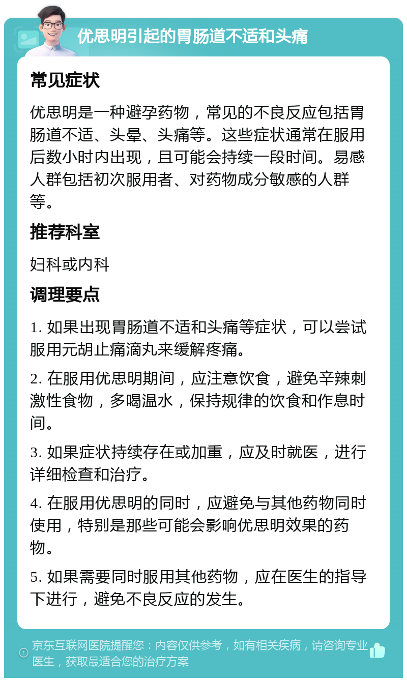 优思明引起的胃肠道不适和头痛 常见症状 优思明是一种避孕药物，常见的不良反应包括胃肠道不适、头晕、头痛等。这些症状通常在服用后数小时内出现，且可能会持续一段时间。易感人群包括初次服用者、对药物成分敏感的人群等。 推荐科室 妇科或内科 调理要点 1. 如果出现胃肠道不适和头痛等症状，可以尝试服用元胡止痛滴丸来缓解疼痛。 2. 在服用优思明期间，应注意饮食，避免辛辣刺激性食物，多喝温水，保持规律的饮食和作息时间。 3. 如果症状持续存在或加重，应及时就医，进行详细检查和治疗。 4. 在服用优思明的同时，应避免与其他药物同时使用，特别是那些可能会影响优思明效果的药物。 5. 如果需要同时服用其他药物，应在医生的指导下进行，避免不良反应的发生。