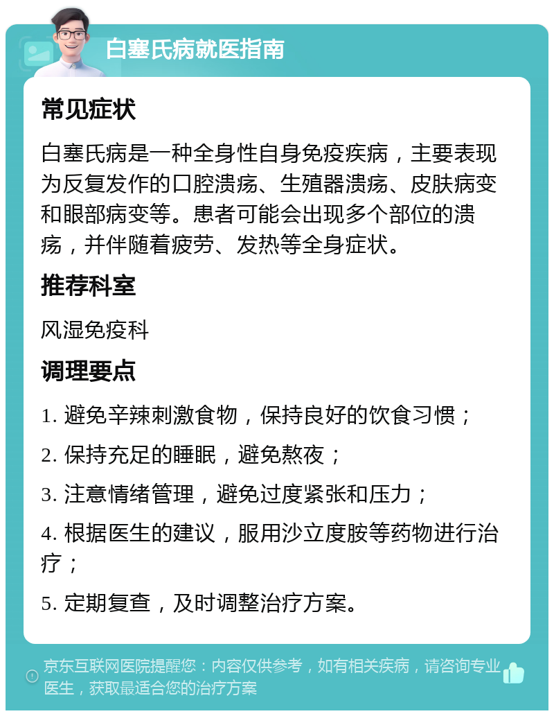 白塞氏病就医指南 常见症状 白塞氏病是一种全身性自身免疫疾病，主要表现为反复发作的口腔溃疡、生殖器溃疡、皮肤病变和眼部病变等。患者可能会出现多个部位的溃疡，并伴随着疲劳、发热等全身症状。 推荐科室 风湿免疫科 调理要点 1. 避免辛辣刺激食物，保持良好的饮食习惯； 2. 保持充足的睡眠，避免熬夜； 3. 注意情绪管理，避免过度紧张和压力； 4. 根据医生的建议，服用沙立度胺等药物进行治疗； 5. 定期复查，及时调整治疗方案。