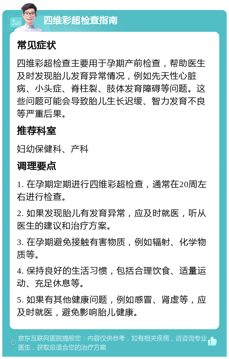 四维彩超检查指南 常见症状 四维彩超检查主要用于孕期产前检查，帮助医生及时发现胎儿发育异常情况，例如先天性心脏病、小头症、脊柱裂、肢体发育障碍等问题。这些问题可能会导致胎儿生长迟缓、智力发育不良等严重后果。 推荐科室 妇幼保健科、产科 调理要点 1. 在孕期定期进行四维彩超检查，通常在20周左右进行检查。 2. 如果发现胎儿有发育异常，应及时就医，听从医生的建议和治疗方案。 3. 在孕期避免接触有害物质，例如辐射、化学物质等。 4. 保持良好的生活习惯，包括合理饮食、适量运动、充足休息等。 5. 如果有其他健康问题，例如感冒、肾虚等，应及时就医，避免影响胎儿健康。