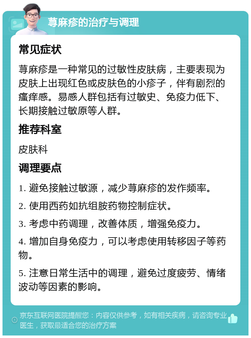 荨麻疹的治疗与调理 常见症状 荨麻疹是一种常见的过敏性皮肤病，主要表现为皮肤上出现红色或皮肤色的小疹子，伴有剧烈的瘙痒感。易感人群包括有过敏史、免疫力低下、长期接触过敏原等人群。 推荐科室 皮肤科 调理要点 1. 避免接触过敏源，减少荨麻疹的发作频率。 2. 使用西药如抗组胺药物控制症状。 3. 考虑中药调理，改善体质，增强免疫力。 4. 增加自身免疫力，可以考虑使用转移因子等药物。 5. 注意日常生活中的调理，避免过度疲劳、情绪波动等因素的影响。