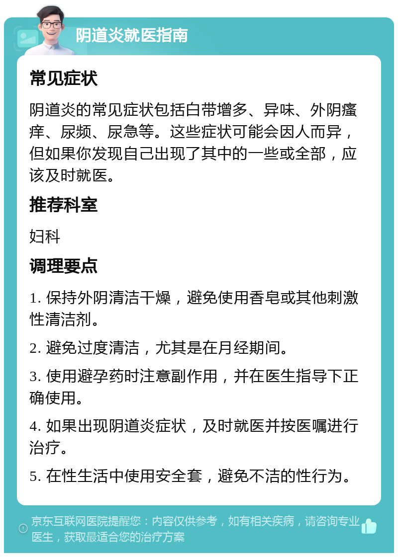 阴道炎就医指南 常见症状 阴道炎的常见症状包括白带增多、异味、外阴瘙痒、尿频、尿急等。这些症状可能会因人而异，但如果你发现自己出现了其中的一些或全部，应该及时就医。 推荐科室 妇科 调理要点 1. 保持外阴清洁干燥，避免使用香皂或其他刺激性清洁剂。 2. 避免过度清洁，尤其是在月经期间。 3. 使用避孕药时注意副作用，并在医生指导下正确使用。 4. 如果出现阴道炎症状，及时就医并按医嘱进行治疗。 5. 在性生活中使用安全套，避免不洁的性行为。