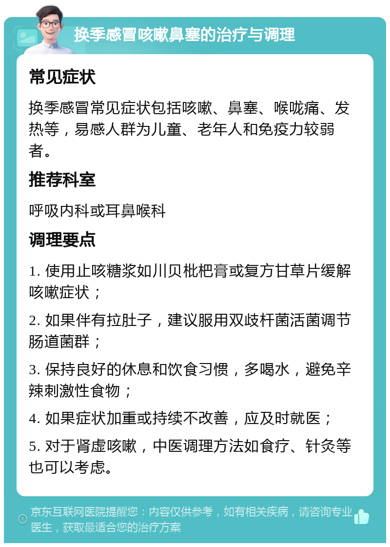 换季感冒咳嗽鼻塞的治疗与调理 常见症状 换季感冒常见症状包括咳嗽、鼻塞、喉咙痛、发热等，易感人群为儿童、老年人和免疫力较弱者。 推荐科室 呼吸内科或耳鼻喉科 调理要点 1. 使用止咳糖浆如川贝枇杷膏或复方甘草片缓解咳嗽症状； 2. 如果伴有拉肚子，建议服用双歧杆菌活菌调节肠道菌群； 3. 保持良好的休息和饮食习惯，多喝水，避免辛辣刺激性食物； 4. 如果症状加重或持续不改善，应及时就医； 5. 对于肾虚咳嗽，中医调理方法如食疗、针灸等也可以考虑。