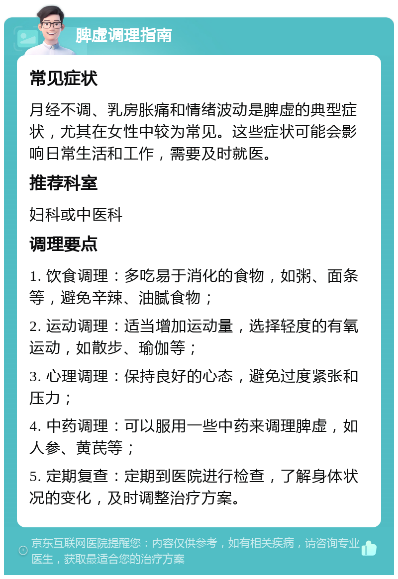 脾虚调理指南 常见症状 月经不调、乳房胀痛和情绪波动是脾虚的典型症状，尤其在女性中较为常见。这些症状可能会影响日常生活和工作，需要及时就医。 推荐科室 妇科或中医科 调理要点 1. 饮食调理：多吃易于消化的食物，如粥、面条等，避免辛辣、油腻食物； 2. 运动调理：适当增加运动量，选择轻度的有氧运动，如散步、瑜伽等； 3. 心理调理：保持良好的心态，避免过度紧张和压力； 4. 中药调理：可以服用一些中药来调理脾虚，如人参、黄芪等； 5. 定期复查：定期到医院进行检查，了解身体状况的变化，及时调整治疗方案。