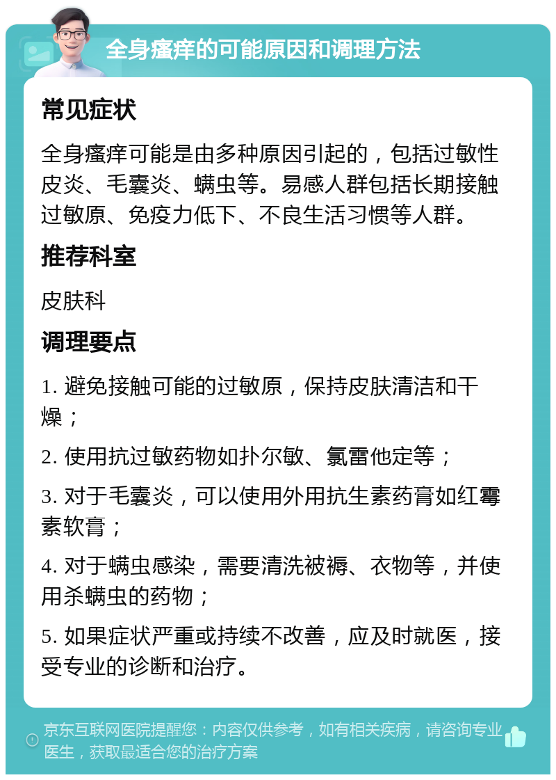 全身瘙痒的可能原因和调理方法 常见症状 全身瘙痒可能是由多种原因引起的，包括过敏性皮炎、毛囊炎、螨虫等。易感人群包括长期接触过敏原、免疫力低下、不良生活习惯等人群。 推荐科室 皮肤科 调理要点 1. 避免接触可能的过敏原，保持皮肤清洁和干燥； 2. 使用抗过敏药物如扑尔敏、氯雷他定等； 3. 对于毛囊炎，可以使用外用抗生素药膏如红霉素软膏； 4. 对于螨虫感染，需要清洗被褥、衣物等，并使用杀螨虫的药物； 5. 如果症状严重或持续不改善，应及时就医，接受专业的诊断和治疗。