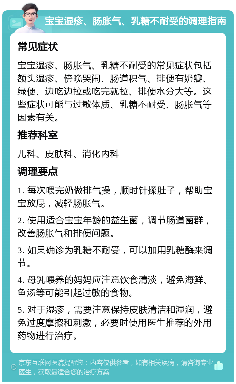 宝宝湿疹、肠胀气、乳糖不耐受的调理指南 常见症状 宝宝湿疹、肠胀气、乳糖不耐受的常见症状包括额头湿疹、傍晚哭闹、肠道积气、排便有奶瓣、绿便、边吃边拉或吃完就拉、排便水分大等。这些症状可能与过敏体质、乳糖不耐受、肠胀气等因素有关。 推荐科室 儿科、皮肤科、消化内科 调理要点 1. 每次喂完奶做排气操，顺时针揉肚子，帮助宝宝放屁，减轻肠胀气。 2. 使用适合宝宝年龄的益生菌，调节肠道菌群，改善肠胀气和排便问题。 3. 如果确诊为乳糖不耐受，可以加用乳糖酶来调节。 4. 母乳喂养的妈妈应注意饮食清淡，避免海鲜、鱼汤等可能引起过敏的食物。 5. 对于湿疹，需要注意保持皮肤清洁和湿润，避免过度摩擦和刺激，必要时使用医生推荐的外用药物进行治疗。