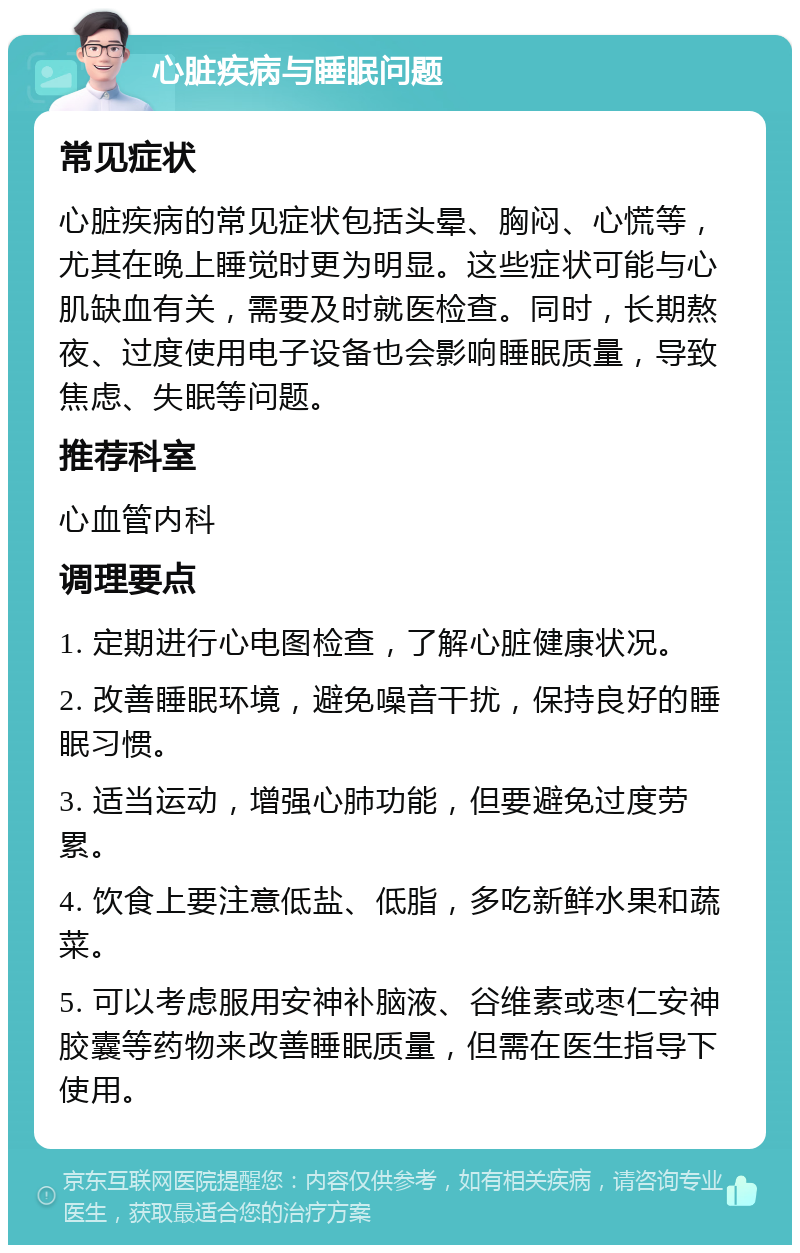 心脏疾病与睡眠问题 常见症状 心脏疾病的常见症状包括头晕、胸闷、心慌等，尤其在晚上睡觉时更为明显。这些症状可能与心肌缺血有关，需要及时就医检查。同时，长期熬夜、过度使用电子设备也会影响睡眠质量，导致焦虑、失眠等问题。 推荐科室 心血管内科 调理要点 1. 定期进行心电图检查，了解心脏健康状况。 2. 改善睡眠环境，避免噪音干扰，保持良好的睡眠习惯。 3. 适当运动，增强心肺功能，但要避免过度劳累。 4. 饮食上要注意低盐、低脂，多吃新鲜水果和蔬菜。 5. 可以考虑服用安神补脑液、谷维素或枣仁安神胶囊等药物来改善睡眠质量，但需在医生指导下使用。