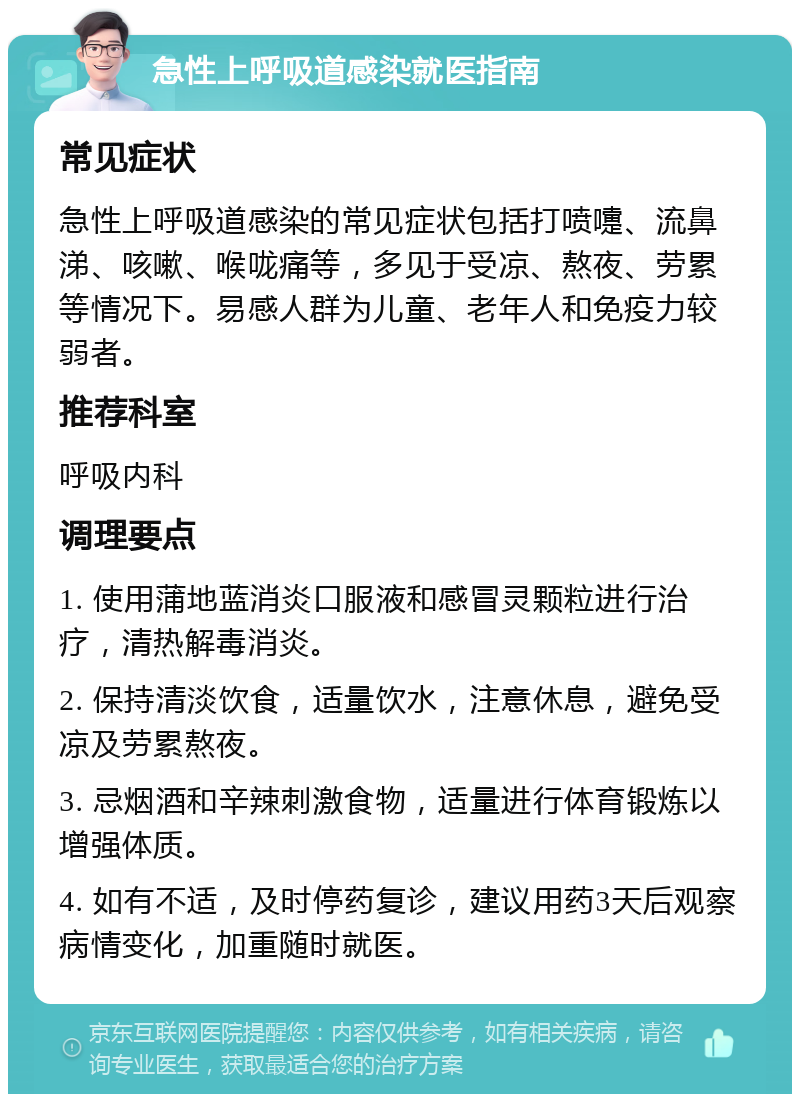 急性上呼吸道感染就医指南 常见症状 急性上呼吸道感染的常见症状包括打喷嚏、流鼻涕、咳嗽、喉咙痛等，多见于受凉、熬夜、劳累等情况下。易感人群为儿童、老年人和免疫力较弱者。 推荐科室 呼吸内科 调理要点 1. 使用蒲地蓝消炎口服液和感冒灵颗粒进行治疗，清热解毒消炎。 2. 保持清淡饮食，适量饮水，注意休息，避免受凉及劳累熬夜。 3. 忌烟酒和辛辣刺激食物，适量进行体育锻炼以增强体质。 4. 如有不适，及时停药复诊，建议用药3天后观察病情变化，加重随时就医。