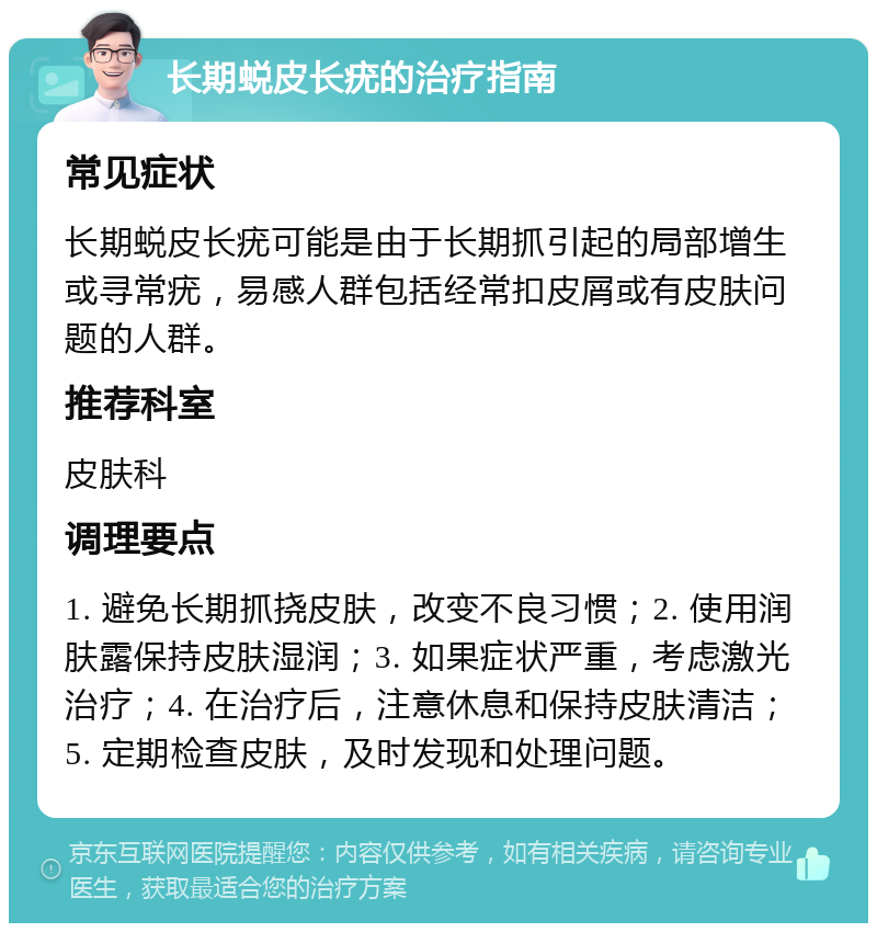 长期蜕皮长疣的治疗指南 常见症状 长期蜕皮长疣可能是由于长期抓引起的局部增生或寻常疣，易感人群包括经常扣皮屑或有皮肤问题的人群。 推荐科室 皮肤科 调理要点 1. 避免长期抓挠皮肤，改变不良习惯；2. 使用润肤露保持皮肤湿润；3. 如果症状严重，考虑激光治疗；4. 在治疗后，注意休息和保持皮肤清洁；5. 定期检查皮肤，及时发现和处理问题。