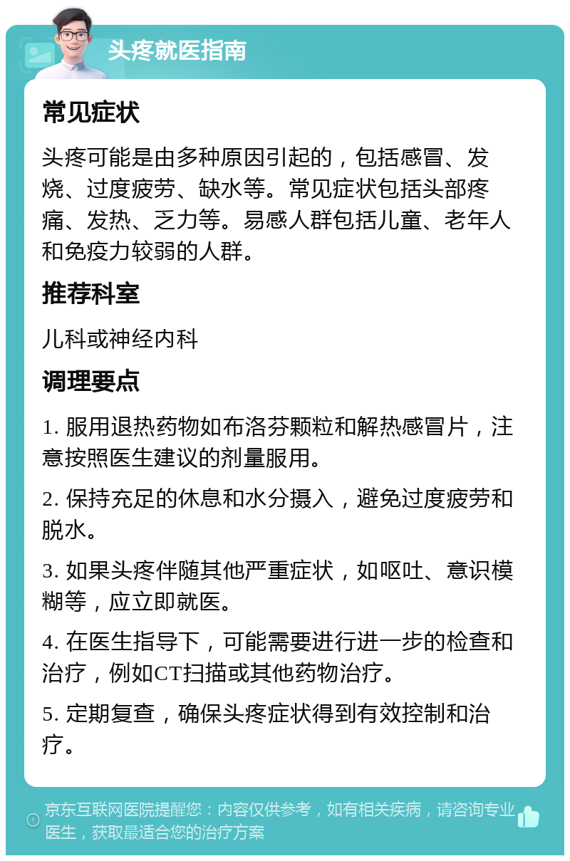 头疼就医指南 常见症状 头疼可能是由多种原因引起的，包括感冒、发烧、过度疲劳、缺水等。常见症状包括头部疼痛、发热、乏力等。易感人群包括儿童、老年人和免疫力较弱的人群。 推荐科室 儿科或神经内科 调理要点 1. 服用退热药物如布洛芬颗粒和解热感冒片，注意按照医生建议的剂量服用。 2. 保持充足的休息和水分摄入，避免过度疲劳和脱水。 3. 如果头疼伴随其他严重症状，如呕吐、意识模糊等，应立即就医。 4. 在医生指导下，可能需要进行进一步的检查和治疗，例如CT扫描或其他药物治疗。 5. 定期复查，确保头疼症状得到有效控制和治疗。