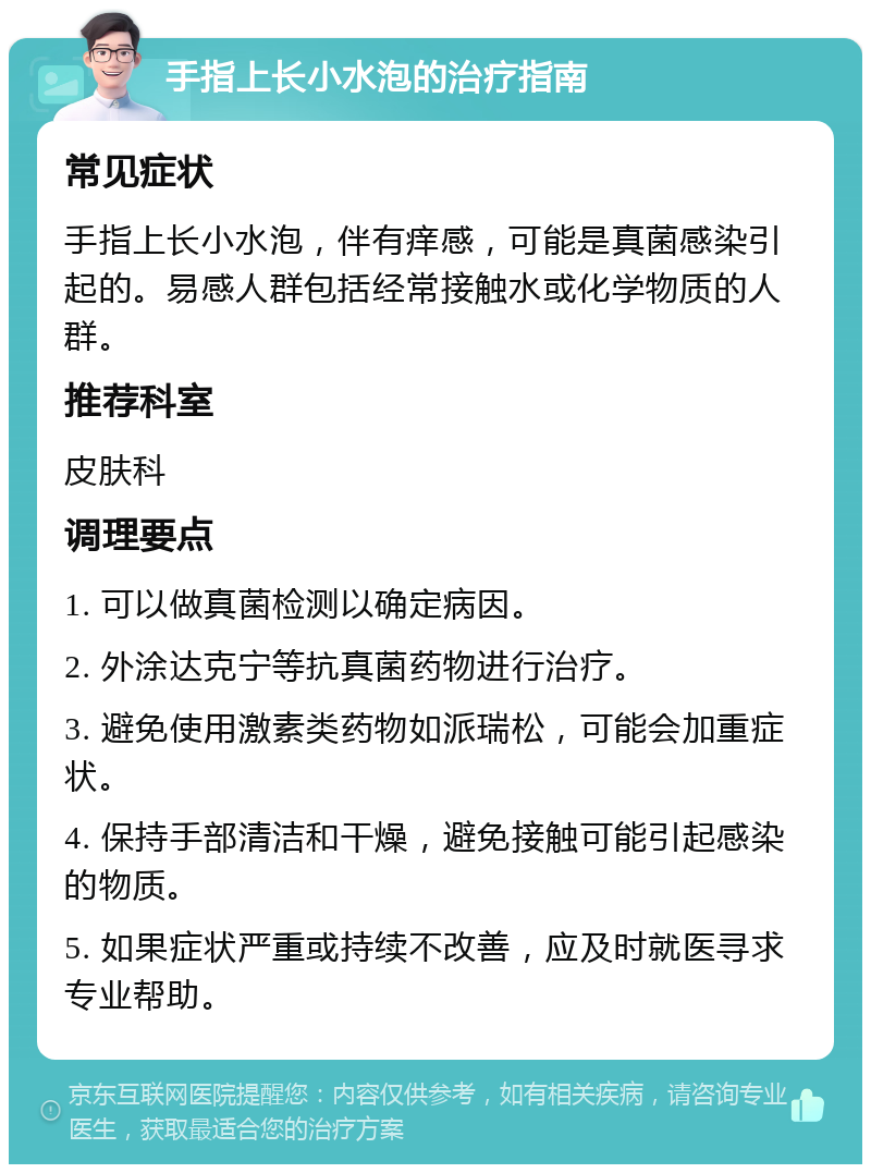 手指上长小水泡的治疗指南 常见症状 手指上长小水泡，伴有痒感，可能是真菌感染引起的。易感人群包括经常接触水或化学物质的人群。 推荐科室 皮肤科 调理要点 1. 可以做真菌检测以确定病因。 2. 外涂达克宁等抗真菌药物进行治疗。 3. 避免使用激素类药物如派瑞松，可能会加重症状。 4. 保持手部清洁和干燥，避免接触可能引起感染的物质。 5. 如果症状严重或持续不改善，应及时就医寻求专业帮助。