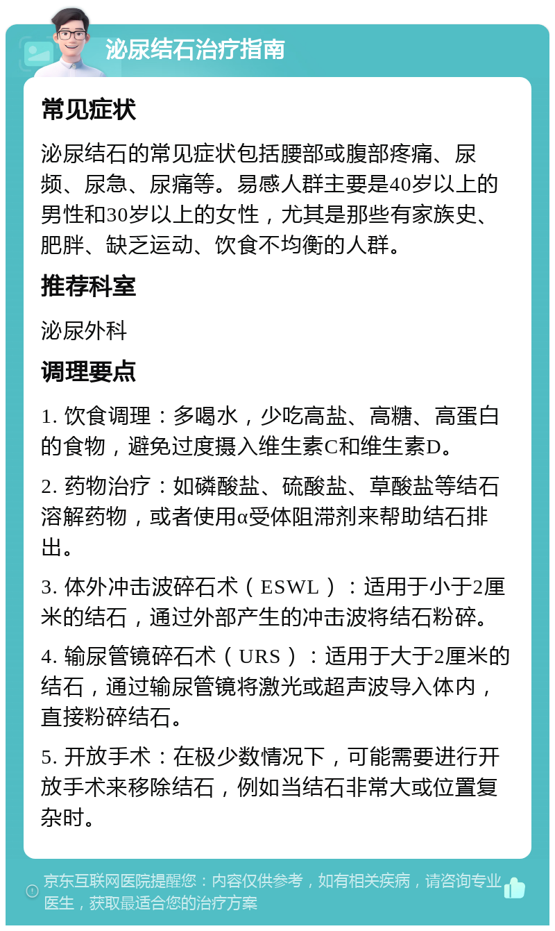 泌尿结石治疗指南 常见症状 泌尿结石的常见症状包括腰部或腹部疼痛、尿频、尿急、尿痛等。易感人群主要是40岁以上的男性和30岁以上的女性，尤其是那些有家族史、肥胖、缺乏运动、饮食不均衡的人群。 推荐科室 泌尿外科 调理要点 1. 饮食调理：多喝水，少吃高盐、高糖、高蛋白的食物，避免过度摄入维生素C和维生素D。 2. 药物治疗：如磷酸盐、硫酸盐、草酸盐等结石溶解药物，或者使用α受体阻滞剂来帮助结石排出。 3. 体外冲击波碎石术（ESWL）：适用于小于2厘米的结石，通过外部产生的冲击波将结石粉碎。 4. 输尿管镜碎石术（URS）：适用于大于2厘米的结石，通过输尿管镜将激光或超声波导入体内，直接粉碎结石。 5. 开放手术：在极少数情况下，可能需要进行开放手术来移除结石，例如当结石非常大或位置复杂时。