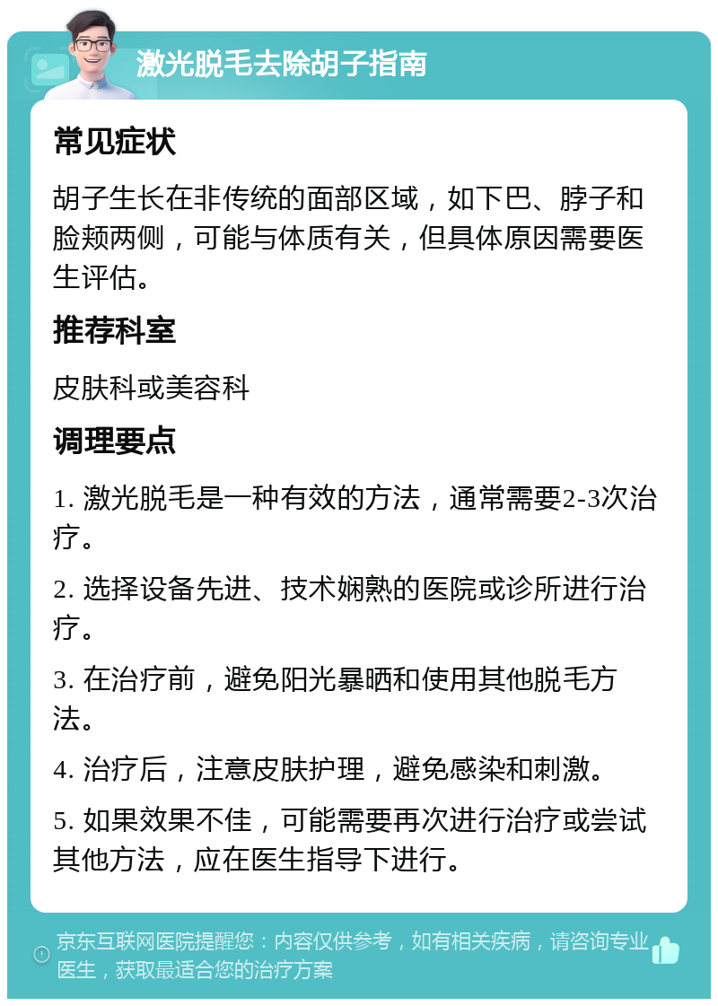 激光脱毛去除胡子指南 常见症状 胡子生长在非传统的面部区域，如下巴、脖子和脸颊两侧，可能与体质有关，但具体原因需要医生评估。 推荐科室 皮肤科或美容科 调理要点 1. 激光脱毛是一种有效的方法，通常需要2-3次治疗。 2. 选择设备先进、技术娴熟的医院或诊所进行治疗。 3. 在治疗前，避免阳光暴晒和使用其他脱毛方法。 4. 治疗后，注意皮肤护理，避免感染和刺激。 5. 如果效果不佳，可能需要再次进行治疗或尝试其他方法，应在医生指导下进行。