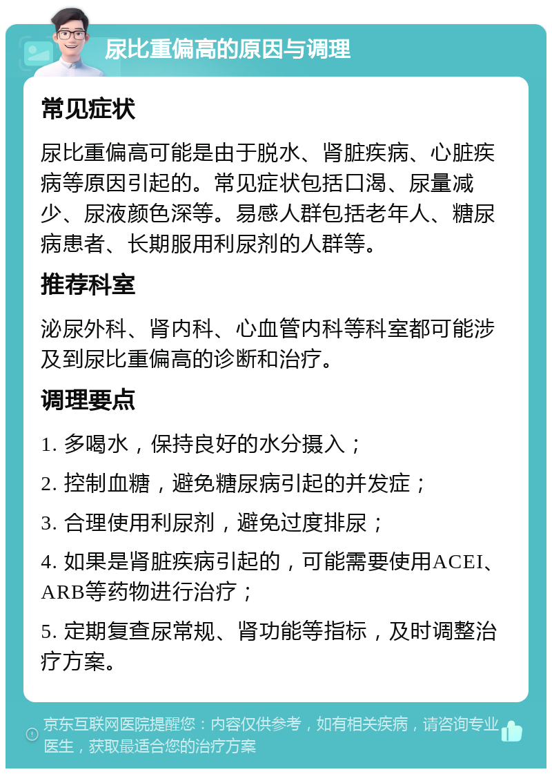 尿比重偏高的原因与调理 常见症状 尿比重偏高可能是由于脱水、肾脏疾病、心脏疾病等原因引起的。常见症状包括口渴、尿量减少、尿液颜色深等。易感人群包括老年人、糖尿病患者、长期服用利尿剂的人群等。 推荐科室 泌尿外科、肾内科、心血管内科等科室都可能涉及到尿比重偏高的诊断和治疗。 调理要点 1. 多喝水，保持良好的水分摄入； 2. 控制血糖，避免糖尿病引起的并发症； 3. 合理使用利尿剂，避免过度排尿； 4. 如果是肾脏疾病引起的，可能需要使用ACEI、ARB等药物进行治疗； 5. 定期复查尿常规、肾功能等指标，及时调整治疗方案。