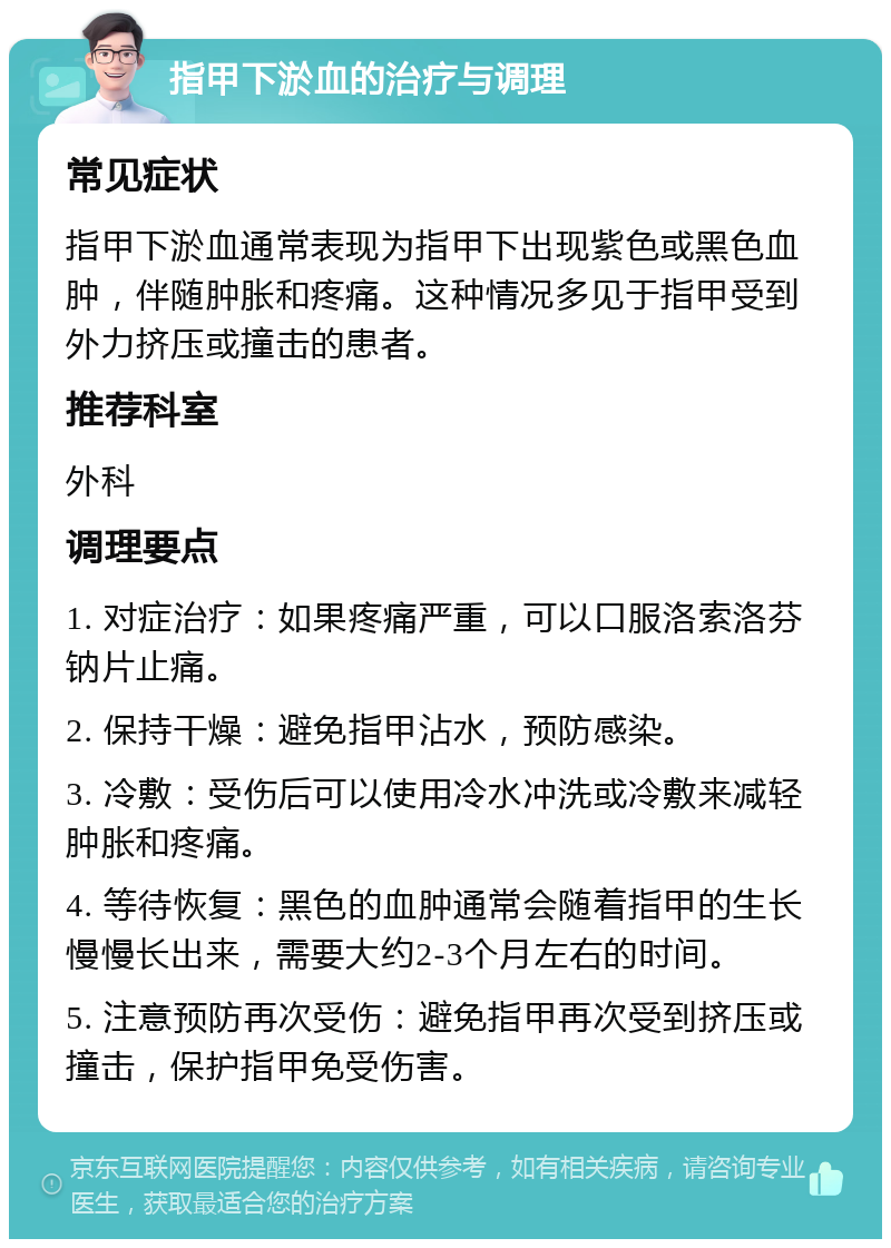 指甲下淤血的治疗与调理 常见症状 指甲下淤血通常表现为指甲下出现紫色或黑色血肿，伴随肿胀和疼痛。这种情况多见于指甲受到外力挤压或撞击的患者。 推荐科室 外科 调理要点 1. 对症治疗：如果疼痛严重，可以口服洛索洛芬钠片止痛。 2. 保持干燥：避免指甲沾水，预防感染。 3. 冷敷：受伤后可以使用冷水冲洗或冷敷来减轻肿胀和疼痛。 4. 等待恢复：黑色的血肿通常会随着指甲的生长慢慢长出来，需要大约2-3个月左右的时间。 5. 注意预防再次受伤：避免指甲再次受到挤压或撞击，保护指甲免受伤害。