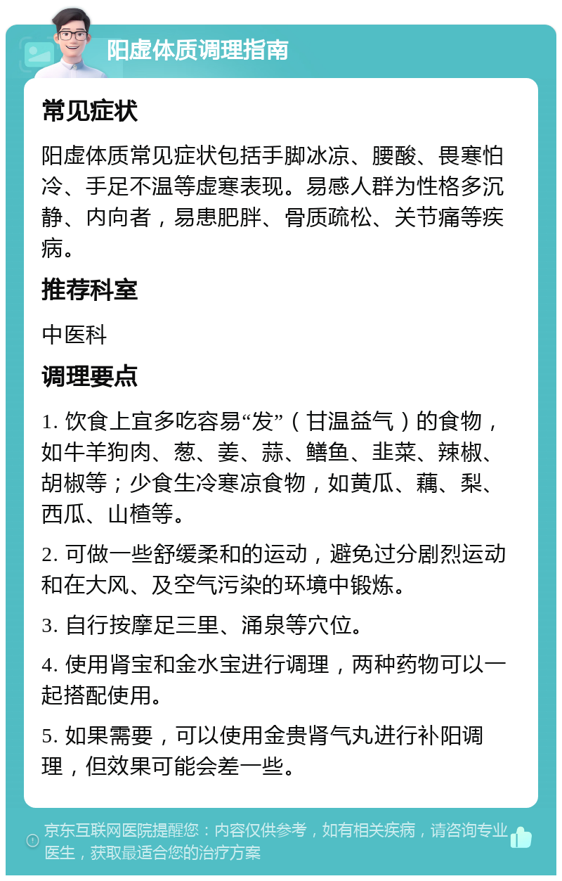 阳虚体质调理指南 常见症状 阳虚体质常见症状包括手脚冰凉、腰酸、畏寒怕冷、手足不温等虚寒表现。易感人群为性格多沉静、内向者，易患肥胖、骨质疏松、关节痛等疾病。 推荐科室 中医科 调理要点 1. 饮食上宜多吃容易“发”（甘温益气）的食物，如牛羊狗肉、葱、姜、蒜、鳝鱼、韭菜、辣椒、胡椒等；少食生冷寒凉食物，如黄瓜、藕、梨、西瓜、山楂等。 2. 可做一些舒缓柔和的运动，避免过分剧烈运动和在大风、及空气污染的环境中锻炼。 3. 自行按摩足三里、涌泉等穴位。 4. 使用肾宝和金水宝进行调理，两种药物可以一起搭配使用。 5. 如果需要，可以使用金贵肾气丸进行补阳调理，但效果可能会差一些。