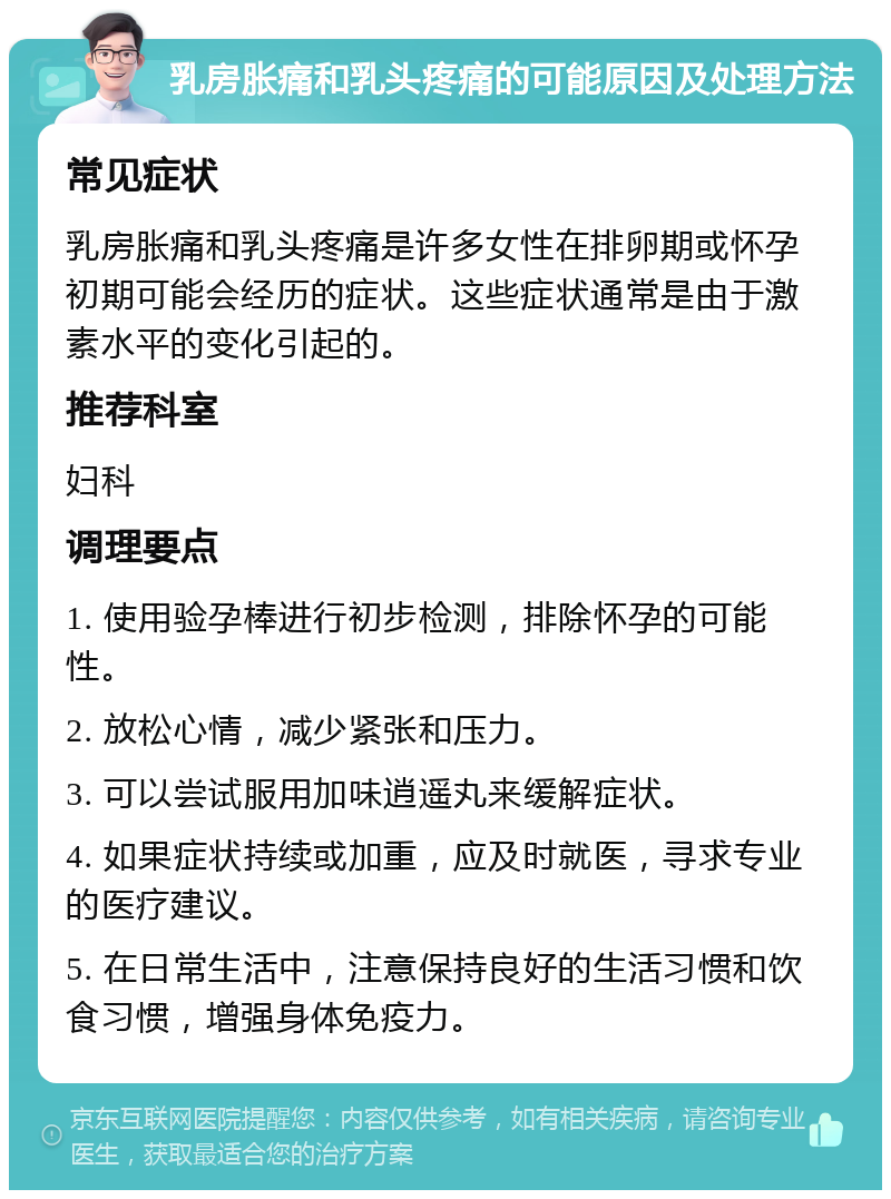 乳房胀痛和乳头疼痛的可能原因及处理方法 常见症状 乳房胀痛和乳头疼痛是许多女性在排卵期或怀孕初期可能会经历的症状。这些症状通常是由于激素水平的变化引起的。 推荐科室 妇科 调理要点 1. 使用验孕棒进行初步检测，排除怀孕的可能性。 2. 放松心情，减少紧张和压力。 3. 可以尝试服用加味逍遥丸来缓解症状。 4. 如果症状持续或加重，应及时就医，寻求专业的医疗建议。 5. 在日常生活中，注意保持良好的生活习惯和饮食习惯，增强身体免疫力。