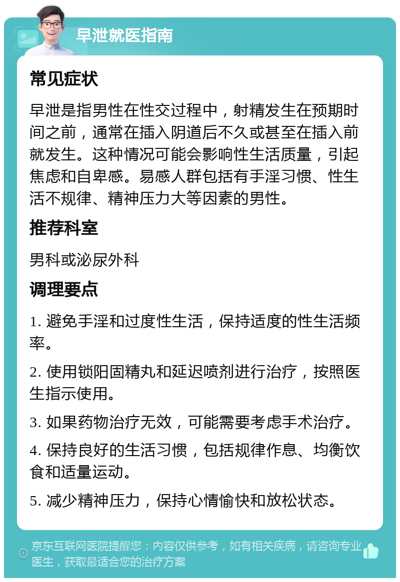 早泄就医指南 常见症状 早泄是指男性在性交过程中，射精发生在预期时间之前，通常在插入阴道后不久或甚至在插入前就发生。这种情况可能会影响性生活质量，引起焦虑和自卑感。易感人群包括有手淫习惯、性生活不规律、精神压力大等因素的男性。 推荐科室 男科或泌尿外科 调理要点 1. 避免手淫和过度性生活，保持适度的性生活频率。 2. 使用锁阳固精丸和延迟喷剂进行治疗，按照医生指示使用。 3. 如果药物治疗无效，可能需要考虑手术治疗。 4. 保持良好的生活习惯，包括规律作息、均衡饮食和适量运动。 5. 减少精神压力，保持心情愉快和放松状态。