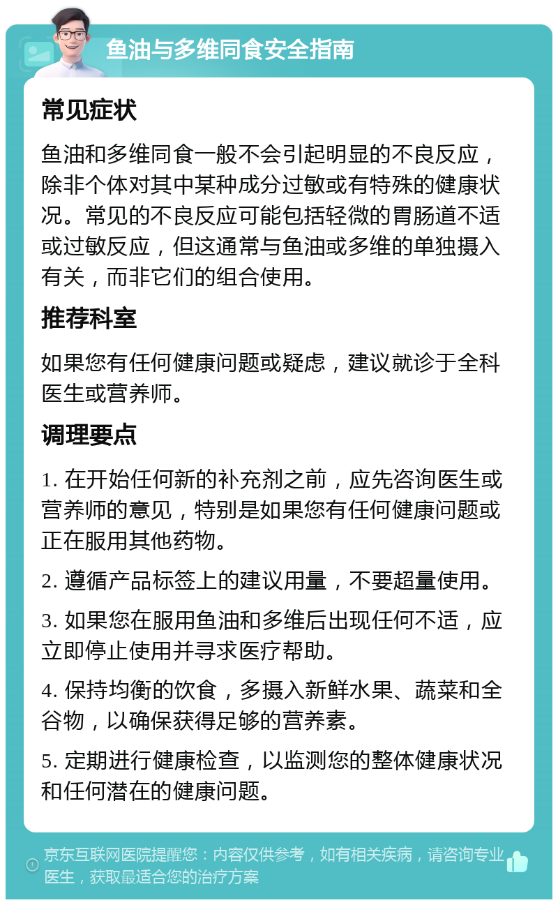 鱼油与多维同食安全指南 常见症状 鱼油和多维同食一般不会引起明显的不良反应，除非个体对其中某种成分过敏或有特殊的健康状况。常见的不良反应可能包括轻微的胃肠道不适或过敏反应，但这通常与鱼油或多维的单独摄入有关，而非它们的组合使用。 推荐科室 如果您有任何健康问题或疑虑，建议就诊于全科医生或营养师。 调理要点 1. 在开始任何新的补充剂之前，应先咨询医生或营养师的意见，特别是如果您有任何健康问题或正在服用其他药物。 2. 遵循产品标签上的建议用量，不要超量使用。 3. 如果您在服用鱼油和多维后出现任何不适，应立即停止使用并寻求医疗帮助。 4. 保持均衡的饮食，多摄入新鲜水果、蔬菜和全谷物，以确保获得足够的营养素。 5. 定期进行健康检查，以监测您的整体健康状况和任何潜在的健康问题。