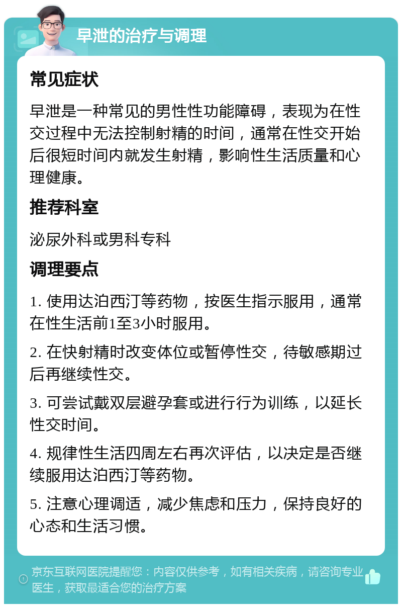 早泄的治疗与调理 常见症状 早泄是一种常见的男性性功能障碍，表现为在性交过程中无法控制射精的时间，通常在性交开始后很短时间内就发生射精，影响性生活质量和心理健康。 推荐科室 泌尿外科或男科专科 调理要点 1. 使用达泊西汀等药物，按医生指示服用，通常在性生活前1至3小时服用。 2. 在快射精时改变体位或暂停性交，待敏感期过后再继续性交。 3. 可尝试戴双层避孕套或进行行为训练，以延长性交时间。 4. 规律性生活四周左右再次评估，以决定是否继续服用达泊西汀等药物。 5. 注意心理调适，减少焦虑和压力，保持良好的心态和生活习惯。