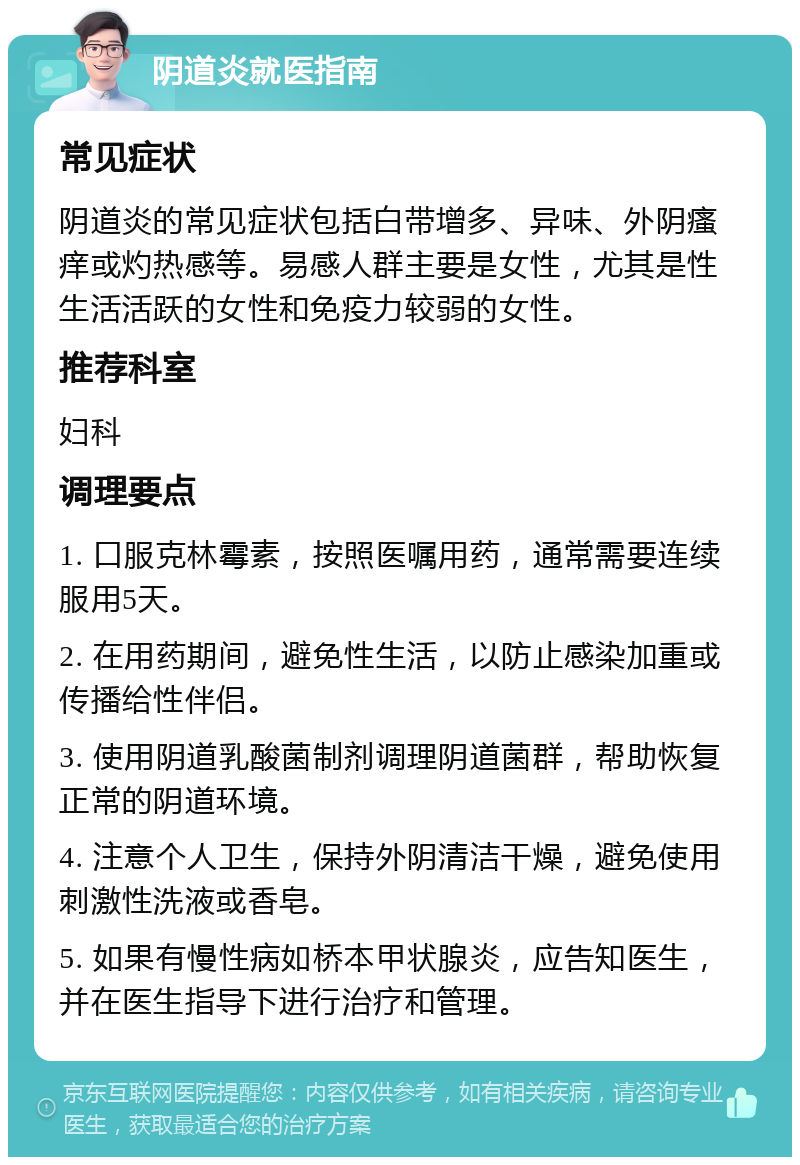 阴道炎就医指南 常见症状 阴道炎的常见症状包括白带增多、异味、外阴瘙痒或灼热感等。易感人群主要是女性，尤其是性生活活跃的女性和免疫力较弱的女性。 推荐科室 妇科 调理要点 1. 口服克林霉素，按照医嘱用药，通常需要连续服用5天。 2. 在用药期间，避免性生活，以防止感染加重或传播给性伴侣。 3. 使用阴道乳酸菌制剂调理阴道菌群，帮助恢复正常的阴道环境。 4. 注意个人卫生，保持外阴清洁干燥，避免使用刺激性洗液或香皂。 5. 如果有慢性病如桥本甲状腺炎，应告知医生，并在医生指导下进行治疗和管理。