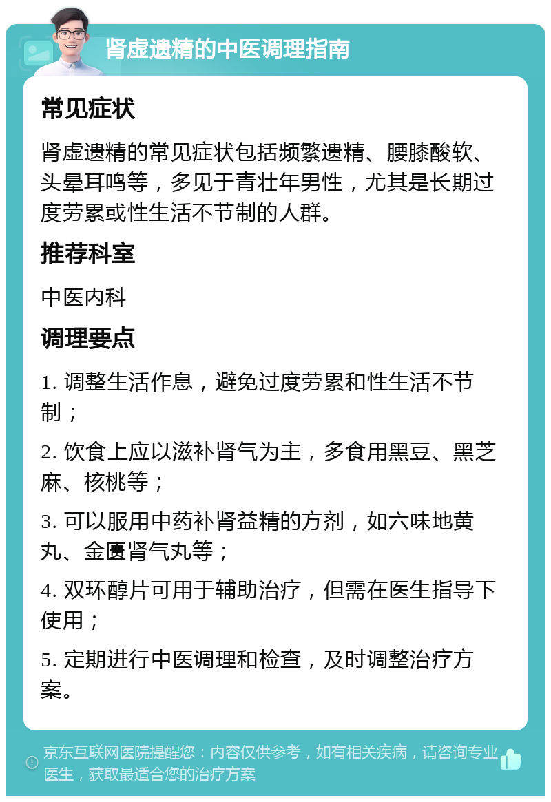 肾虚遗精的中医调理指南 常见症状 肾虚遗精的常见症状包括频繁遗精、腰膝酸软、头晕耳鸣等，多见于青壮年男性，尤其是长期过度劳累或性生活不节制的人群。 推荐科室 中医内科 调理要点 1. 调整生活作息，避免过度劳累和性生活不节制； 2. 饮食上应以滋补肾气为主，多食用黑豆、黑芝麻、核桃等； 3. 可以服用中药补肾益精的方剂，如六味地黄丸、金匮肾气丸等； 4. 双环醇片可用于辅助治疗，但需在医生指导下使用； 5. 定期进行中医调理和检查，及时调整治疗方案。