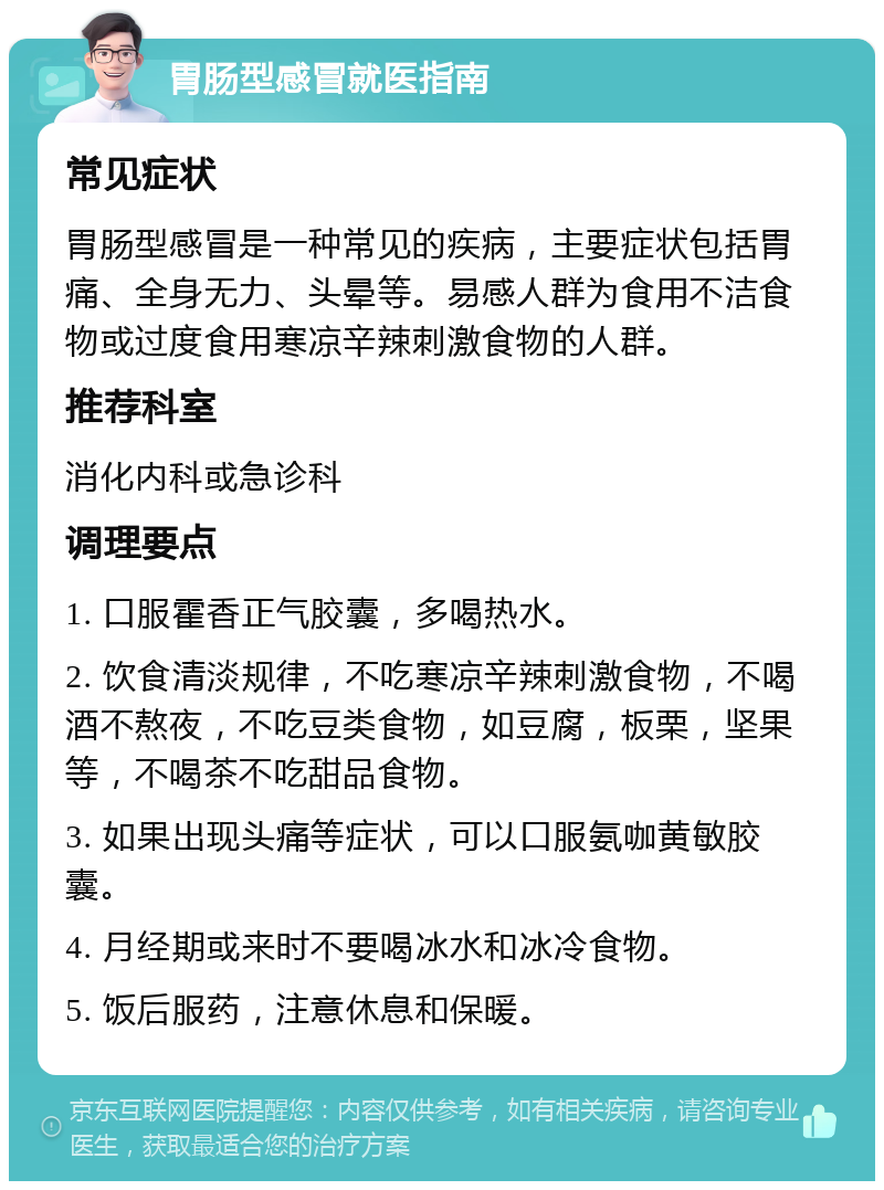 胃肠型感冒就医指南 常见症状 胃肠型感冒是一种常见的疾病，主要症状包括胃痛、全身无力、头晕等。易感人群为食用不洁食物或过度食用寒凉辛辣刺激食物的人群。 推荐科室 消化内科或急诊科 调理要点 1. 口服霍香正气胶囊，多喝热水。 2. 饮食清淡规律，不吃寒凉辛辣刺激食物，不喝酒不熬夜，不吃豆类食物，如豆腐，板栗，坚果等，不喝茶不吃甜品食物。 3. 如果出现头痛等症状，可以口服氨咖黄敏胶囊。 4. 月经期或来时不要喝冰水和冰冷食物。 5. 饭后服药，注意休息和保暖。