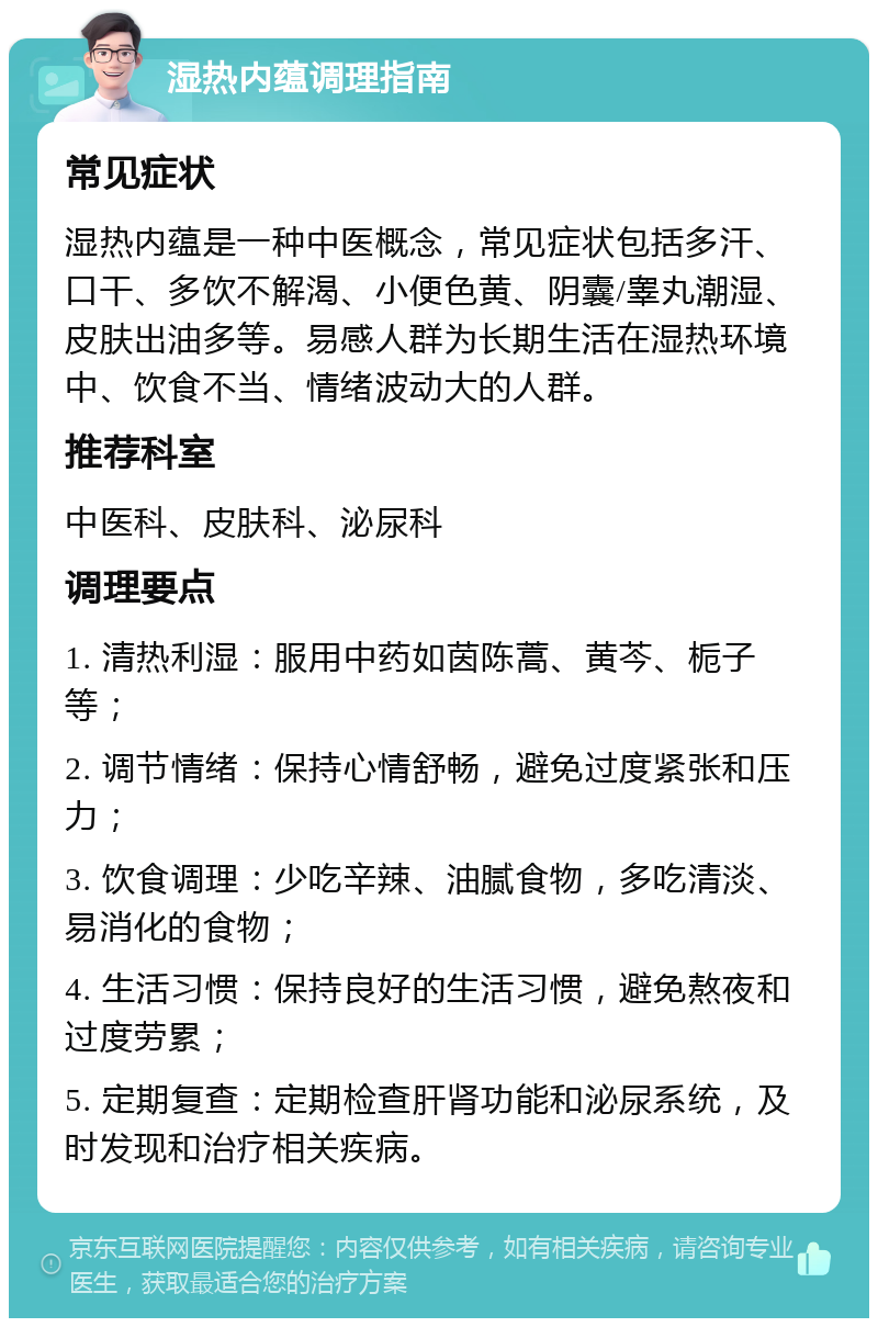 湿热内蕴调理指南 常见症状 湿热内蕴是一种中医概念，常见症状包括多汗、口干、多饮不解渴、小便色黄、阴囊/睾丸潮湿、皮肤出油多等。易感人群为长期生活在湿热环境中、饮食不当、情绪波动大的人群。 推荐科室 中医科、皮肤科、泌尿科 调理要点 1. 清热利湿：服用中药如茵陈蒿、黄芩、栀子等； 2. 调节情绪：保持心情舒畅，避免过度紧张和压力； 3. 饮食调理：少吃辛辣、油腻食物，多吃清淡、易消化的食物； 4. 生活习惯：保持良好的生活习惯，避免熬夜和过度劳累； 5. 定期复查：定期检查肝肾功能和泌尿系统，及时发现和治疗相关疾病。