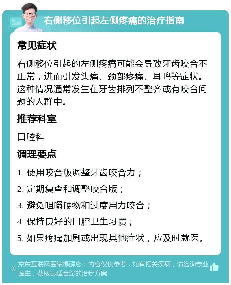 右侧移位引起左侧疼痛的治疗指南 常见症状 右侧移位引起的左侧疼痛可能会导致牙齿咬合不正常，进而引发头痛、颈部疼痛、耳鸣等症状。这种情况通常发生在牙齿排列不整齐或有咬合问题的人群中。 推荐科室 口腔科 调理要点 1. 使用咬合版调整牙齿咬合力； 2. 定期复查和调整咬合版； 3. 避免咀嚼硬物和过度用力咬合； 4. 保持良好的口腔卫生习惯； 5. 如果疼痛加剧或出现其他症状，应及时就医。