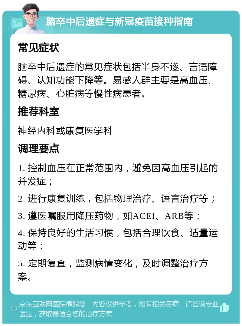 脑卒中后遗症与新冠疫苗接种指南 常见症状 脑卒中后遗症的常见症状包括半身不遂、言语障碍、认知功能下降等。易感人群主要是高血压、糖尿病、心脏病等慢性病患者。 推荐科室 神经内科或康复医学科 调理要点 1. 控制血压在正常范围内，避免因高血压引起的并发症； 2. 进行康复训练，包括物理治疗、语言治疗等； 3. 遵医嘱服用降压药物，如ACEI、ARB等； 4. 保持良好的生活习惯，包括合理饮食、适量运动等； 5. 定期复查，监测病情变化，及时调整治疗方案。