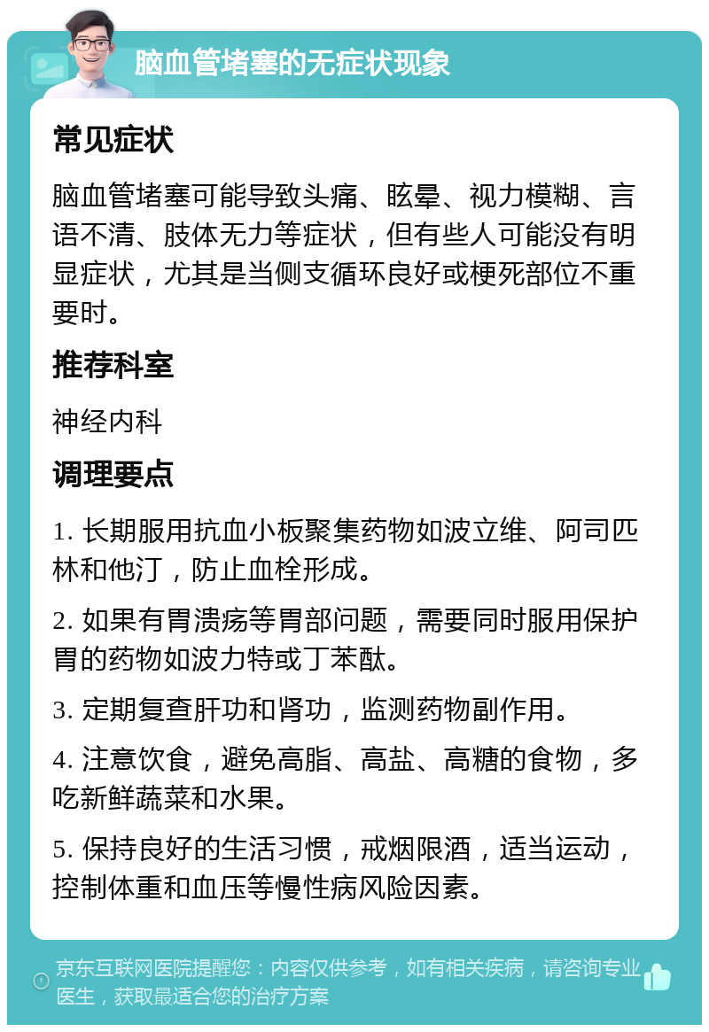 脑血管堵塞的无症状现象 常见症状 脑血管堵塞可能导致头痛、眩晕、视力模糊、言语不清、肢体无力等症状，但有些人可能没有明显症状，尤其是当侧支循环良好或梗死部位不重要时。 推荐科室 神经内科 调理要点 1. 长期服用抗血小板聚集药物如波立维、阿司匹林和他汀，防止血栓形成。 2. 如果有胃溃疡等胃部问题，需要同时服用保护胃的药物如波力特或丁苯酞。 3. 定期复查肝功和肾功，监测药物副作用。 4. 注意饮食，避免高脂、高盐、高糖的食物，多吃新鲜蔬菜和水果。 5. 保持良好的生活习惯，戒烟限酒，适当运动，控制体重和血压等慢性病风险因素。