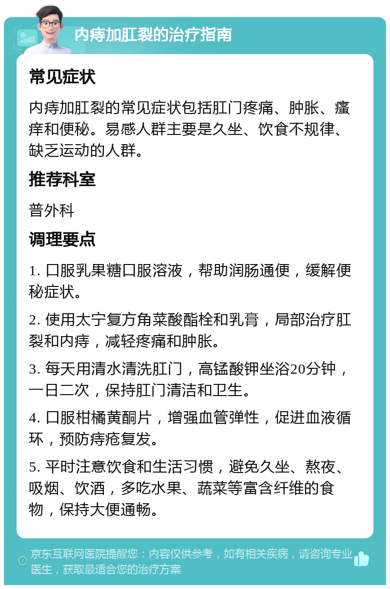 内痔加肛裂的治疗指南 常见症状 内痔加肛裂的常见症状包括肛门疼痛、肿胀、瘙痒和便秘。易感人群主要是久坐、饮食不规律、缺乏运动的人群。 推荐科室 普外科 调理要点 1. 口服乳果糖口服溶液，帮助润肠通便，缓解便秘症状。 2. 使用太宁复方角菜酸酯栓和乳膏，局部治疗肛裂和内痔，减轻疼痛和肿胀。 3. 每天用清水清洗肛门，高锰酸钾坐浴20分钟，一日二次，保持肛门清洁和卫生。 4. 口服柑橘黄酮片，增强血管弹性，促进血液循环，预防痔疮复发。 5. 平时注意饮食和生活习惯，避免久坐、熬夜、吸烟、饮酒，多吃水果、蔬菜等富含纤维的食物，保持大便通畅。