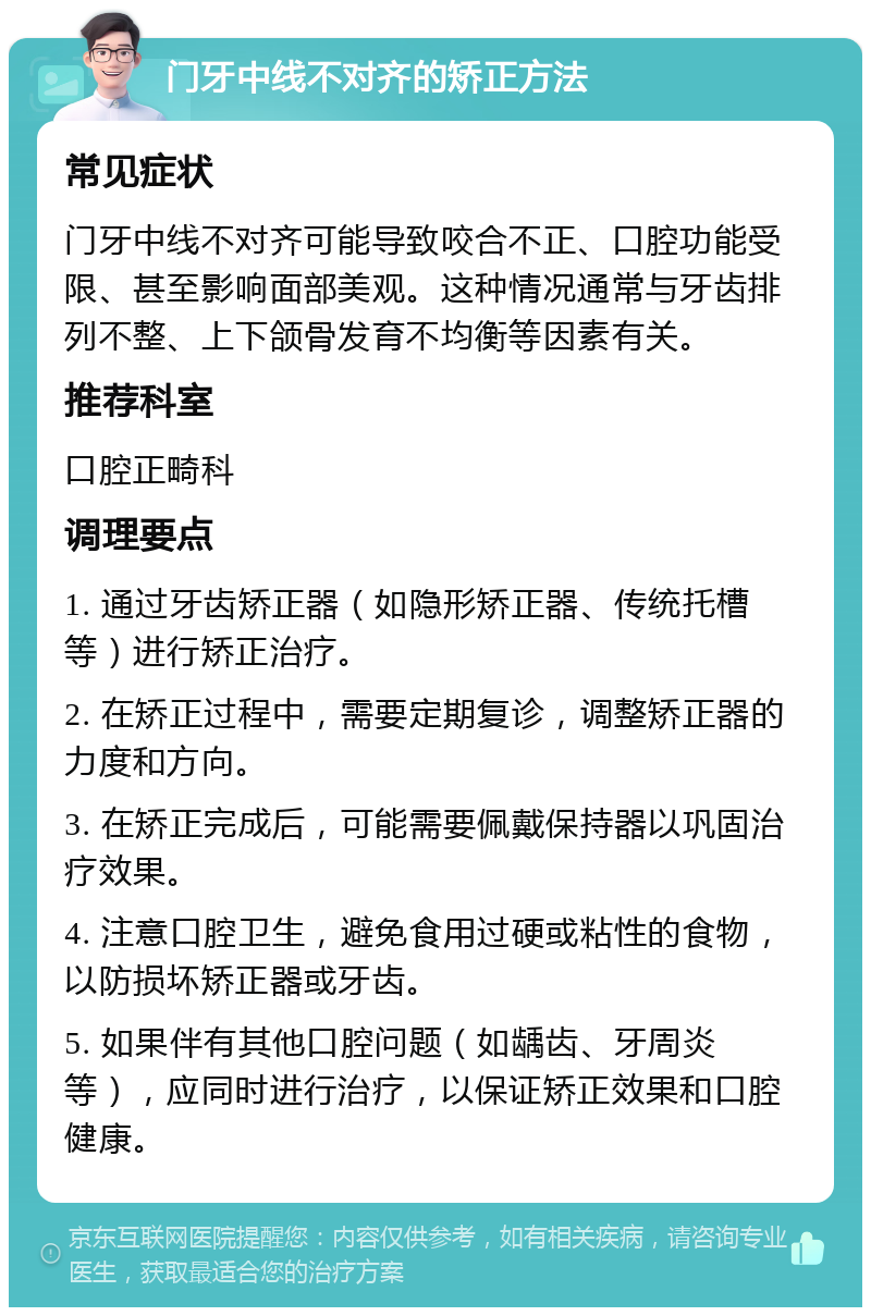 门牙中线不对齐的矫正方法 常见症状 门牙中线不对齐可能导致咬合不正、口腔功能受限、甚至影响面部美观。这种情况通常与牙齿排列不整、上下颌骨发育不均衡等因素有关。 推荐科室 口腔正畸科 调理要点 1. 通过牙齿矫正器（如隐形矫正器、传统托槽等）进行矫正治疗。 2. 在矫正过程中，需要定期复诊，调整矫正器的力度和方向。 3. 在矫正完成后，可能需要佩戴保持器以巩固治疗效果。 4. 注意口腔卫生，避免食用过硬或粘性的食物，以防损坏矫正器或牙齿。 5. 如果伴有其他口腔问题（如龋齿、牙周炎等），应同时进行治疗，以保证矫正效果和口腔健康。