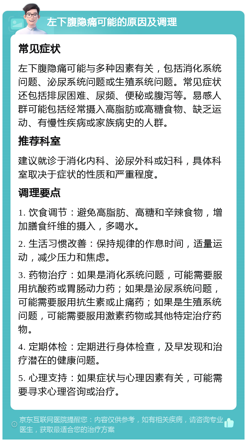 左下腹隐痛可能的原因及调理 常见症状 左下腹隐痛可能与多种因素有关，包括消化系统问题、泌尿系统问题或生殖系统问题。常见症状还包括排尿困难、尿频、便秘或腹泻等。易感人群可能包括经常摄入高脂肪或高糖食物、缺乏运动、有慢性疾病或家族病史的人群。 推荐科室 建议就诊于消化内科、泌尿外科或妇科，具体科室取决于症状的性质和严重程度。 调理要点 1. 饮食调节：避免高脂肪、高糖和辛辣食物，增加膳食纤维的摄入，多喝水。 2. 生活习惯改善：保持规律的作息时间，适量运动，减少压力和焦虑。 3. 药物治疗：如果是消化系统问题，可能需要服用抗酸药或胃肠动力药；如果是泌尿系统问题，可能需要服用抗生素或止痛药；如果是生殖系统问题，可能需要服用激素药物或其他特定治疗药物。 4. 定期体检：定期进行身体检查，及早发现和治疗潜在的健康问题。 5. 心理支持：如果症状与心理因素有关，可能需要寻求心理咨询或治疗。